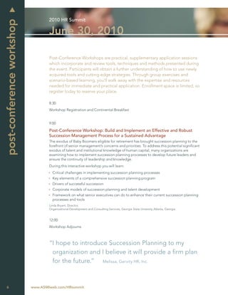 2010 HR Summit
post-conference workshop
                                   June 30, 2010

                                   Post-Conference Workshops are practical, supplementary application sessions
                                   which incorporate and review tools, techniques and methods presented during
                                   the event. Participants will obtain a further understanding of how to use newly
                                   acquired tools and cutting-edge strategies. Through group exercises and
                                   scenario-based learning, you’ll walk away with the expertise and resources
                                   needed for immediate and practical application. Enrollment space is limited, so
                                   register today to reserve your place.

                                   8:30
                                   Workshop Registration and Continental Breakfast


                                   9:00

                                   Post-Conference Workshop: Build and Implement an Effective and Robust
                                   Succession Management Process for a Sustained Advantage
                                   The exodus of Baby Boomers eligible for retirement has brought succession planning to the
                                   forefront of senior management’s concerns and priorities. To address this potential signiﬁcant
                                   exodus of talent and institutional knowledge of human capital, many organizations are
                                   examining how to implement succession planning processes to develop future leaders and
                                   ensure the continuity of leadership and knowledge.
                                   During this interactive workshop you will learn:
                                     Critical challenges in implementing succession planning processes
                                     Key elements of a comprehensive succession planning program
                                     Drivers of successful succession
                                     Corporate models of succession planning and talent development
                                     Framework on what senior executives can do to enhance their current succession planning
                                     processes and tools
                                   Linda Bryant, Director,
                                   Organizational Development and Consulting Services, Georgia State Unversity Atlanta, Georgia


                                   12:00
                                   Workshop Adjourns



                                   “I hope to introduce Succession Planning to my
                                    organization and I believe it will provide a ﬁrm plan
                                    for the future.” Melissa, Gervity HR, Inc.



6                          www.ASMIweb.com/HRsummit
 