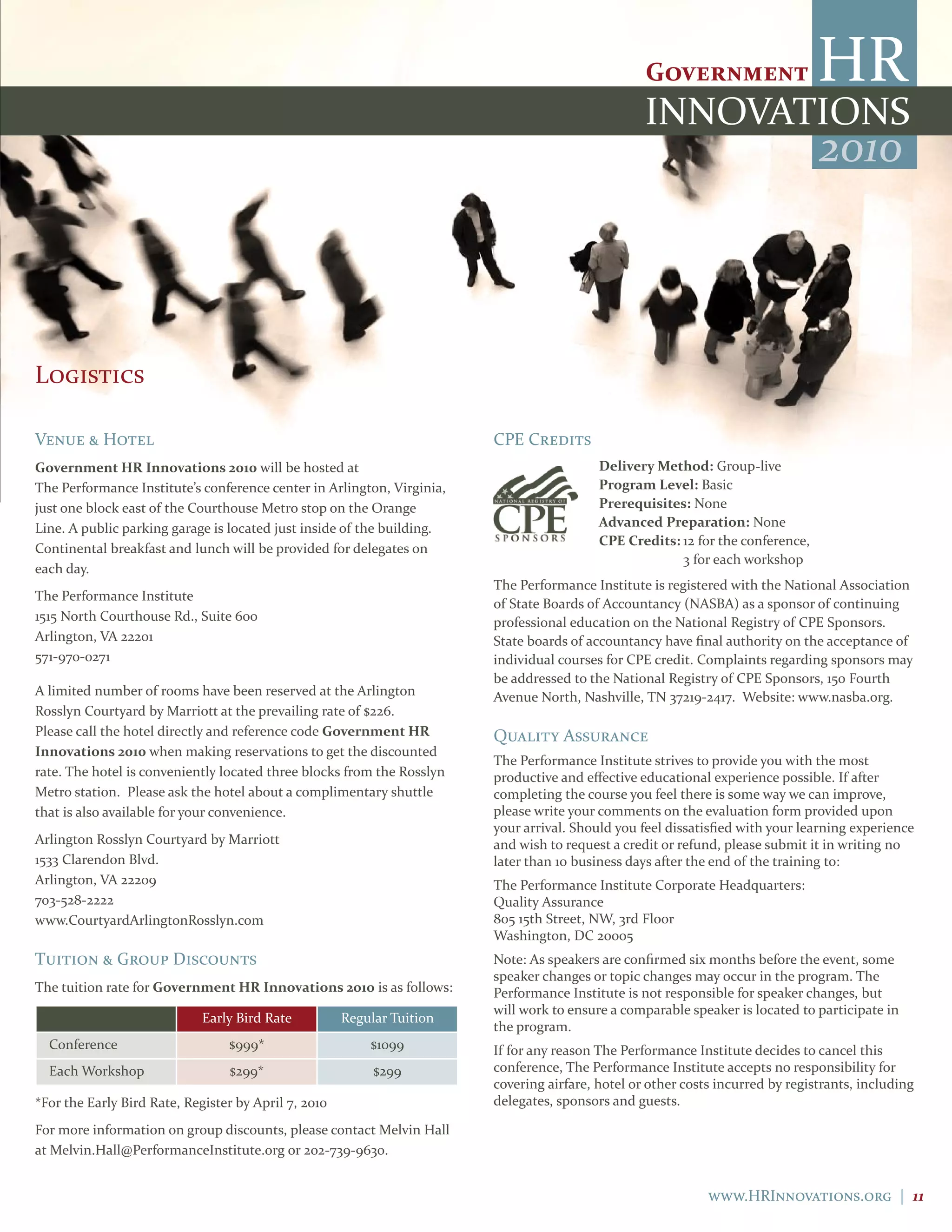 2010



Logistics

Venue & Hotel                                                           CPE Credits
government HR Innovations 2010 will be hosted at                                          delivery Method: Group-live
The Performance Institute’s conference center in Arlington, Virginia,                     Program level: Basic
just one block east of the Courthouse Metro stop on the Orange                            Prerequisites: None
Line. A public parking garage is located just inside of the building.                     advanced Preparation: None
                                                                                          cPE credits: 12 for the conference,
Continental breakfast and lunch will be provided for delegates on
                                                                                                       3 for each workshop
each day.
                                                                        The Performance Institute is registered with the National Association
The Performance Institute
                                                                        of State Boards of Accountancy (NASBA) as a sponsor of continuing
1515 North Courthouse Rd., Suite 600                                    professional education on the National Registry of CPE Sponsors.
Arlington, VA 22201                                                     State boards of accountancy have final authority on the acceptance of
571-970-0271                                                            individual courses for CPE credit. Complaints regarding sponsors may
                                                                        be addressed to the National Registry of CPE Sponsors, 150 Fourth
A limited number of rooms have been reserved at the Arlington           Avenue North, Nashville, TN 37219-2417. Website: www.nasba.org.
Rosslyn Courtyard by Marriott at the prevailing rate of $226.
Please call the hotel directly and reference code government HR         Quality Assurance
Innovations 2010 when making reservations to get the discounted
                                                                        The Performance Institute strives to provide you with the most
rate. The hotel is conveniently located three blocks from the Rosslyn   productive and effective educational experience possible. If after
Metro station. Please ask the hotel about a complimentary shuttle       completing the course you feel there is some way we can improve,
that is also available for your convenience.                            please write your comments on the evaluation form provided upon
                                                                        your arrival. Should you feel dissatisfied with your learning experience
Arlington Rosslyn Courtyard by Marriott                                 and wish to request a credit or refund, please submit it in writing no
1533 Clarendon Blvd.                                                    later than 10 business days after the end of the training to:
Arlington, VA 22209                                                     The Performance Institute Corporate Headquarters:
703-528-2222                                                            Quality Assurance
www.CourtyardArlingtonRosslyn.com                                       805 15th Street, NW, 3rd Floor
                                                                        Washington, DC 20005
Tuition & Group Discounts                                               Note: As speakers are confirmed six months before the event, some
                                                                        speaker changes or topic changes may occur in the program. The
The tuition rate for government HR Innovations 2010 is as follows:      Performance Institute is not responsible for speaker changes, but
                                                                        will work to ensure a comparable speaker is located to participate in
                             Early Bird Rate          Regular Tuition
                                                                        the program.
  Conference                     $999*                    $1099         If for any reason The Performance Institute decides to cancel this
  Each Workshop                  $299*                     $299         conference, The Performance Institute accepts no responsibility for
                                                                        covering airfare, hotel or other costs incurred by registrants, including
*For the Early Bird Rate, Register by April 7, 2010                     delegates, sponsors and guests.

For more information on group discounts, please contact Melvin Hall
at Melvin.Hall@PerformanceInstitute.org or 202-739-9630.


                                                                                                             www.HRInnovations.org | 11
 