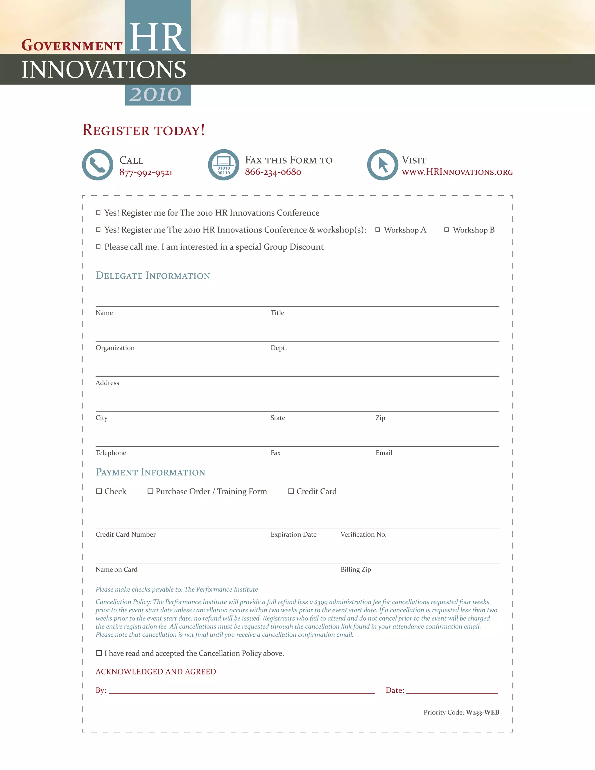 2010
Register today!
           Call                                         Fax this Form to                                           Visit
           877-992-9521                                 866-234-0680                                               www.HRInnovations.org



    Yes! Register me for The 2010 HR Innovations Conference
    Yes! Register me The 2010 HR Innovations Conference & workshop(s):                                     Workshop A              Workshop B

    Please call me. I am interested in a special Group Discount


 Delegate Information


 Name                                                            Title




 Organization                                                    Dept.




 Address




 City                                                            State                                   Zip




 Telephone                                                       Fax                                     Email

 Payment Information
  Check             Purchase Order / Training Form                      Credit Card




 Credit Card Number                                              Expiration Date           Verification No.




 Name on Card                                                                              Billing Zip

 Please make checks payable to: The Performance Institute
 Cancellation Policy: The Performance Institute will provide a full refund less a $399 administration fee for cancellations requested four weeks
 prior to the event start date unless cancellation occurs within two weeks prior to the event start date. If a cancellation is requested less than two
 weeks prior to the event start date, no refund will be issued. Registrants who fail to attend and do not cancel prior to the event will be charged
 the entire registration fee. All cancellations must be requested through the cancellation link found in your attendance confirmation email.
 Please note that cancellation is not final until you receive a cancellation confirmation email.

  I have read and accepted the Cancellation Policy above.

 ACKNOWLEDGED AND AGREED

 By: ____________________________________________________________________________                              Date: ____________________________

                                                                                                                          Priority Code: W233-WEB
 