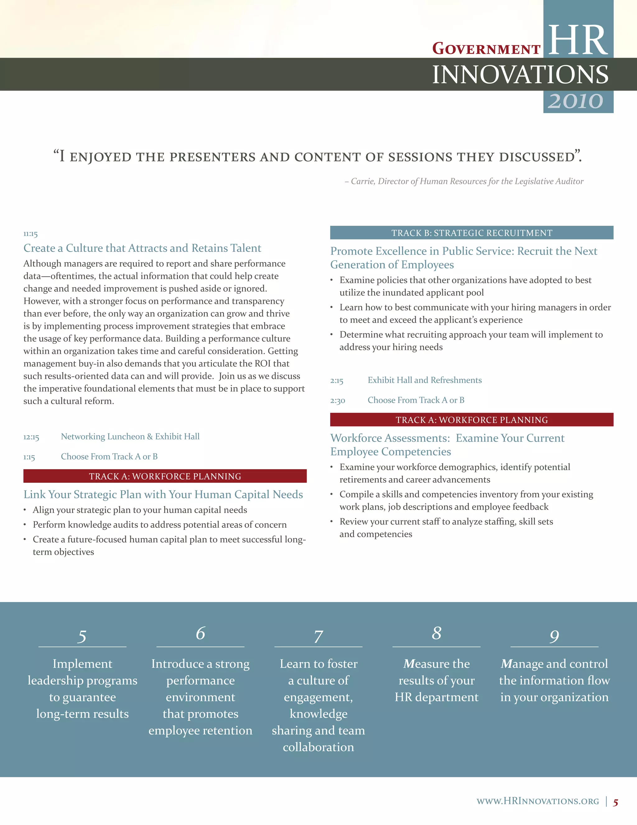 2010
        “I enjoyed the presenters and content of sessions they discussed”.
                                                                                    – Carrie, Director of Human Resources for the Legislative Auditor




11:15                                                                                           TRACK B: STRATEGIC RECRUITMENT
Create a Culture that Attracts and Retains Talent                            Promote Excellence in Public Service: Recruit the Next
Although managers are required to report and share performance               Generation of Employees
data—oftentimes, the actual information that could help create               • Examine policies that other organizations have adopted to best
change and needed improvement is pushed aside or ignored.                      utilize the inundated applicant pool
However, with a stronger focus on performance and transparency
                                                                             • Learn how to best communicate with your hiring managers in order
than ever before, the only way an organization can grow and thrive
                                                                               to meet and exceed the applicant’s experience
is by implementing process improvement strategies that embrace
the usage of key performance data. Building a performance culture            • Determine what recruiting approach your team will implement to
within an organization takes time and careful consideration. Getting           address your hiring needs
management buy-in also demands that you articulate the ROI that
such results-oriented data can and will provide. Join us as we discuss       2:15         Exhibit Hall and Refreshments
the imperative foundational elements that must be in place to support
such a cultural reform.                                                      2:30         Choose From Track A or B

                                                                                                 TRACK A: WORKFORCE PLANNING
12:15    Networking Luncheon & Exhibit Hall                                  Workforce Assessments: Examine Your Current
1:15     Choose From Track A or B                                            Employee Competencies
                                                                             • Examine your workforce demographics, identify potential
                 TRACK A: WORKFORCE PLANNING                                   retirements and career advancements
Link Your Strategic Plan with Your Human Capital Needs                       • Compile a skills and competencies inventory from your existing
• Align your strategic plan to your human capital needs                        work plans, job descriptions and employee feedback
• Perform knowledge audits to address potential areas of concern             • Review your current staff to analyze staffing, skill sets
                                                                               and competencies
• Create a future-focused human capital plan to meet successful long-
  term objectives




             5                            6                              7                                 8                               9
      Implement                Introduce a strong             Learn to foster                     Measure the                Manage and control
 leadership programs              performance                   a culture of                     results of your             the information flow
     to guarantee                 environment                  engagement,                       HR department               in your organization
   long-term results             that promotes                  knowledge
                               employee retention            sharing and team
                                                               collaboration



                                                                                                                       www.HRInnovations.org | 5
 