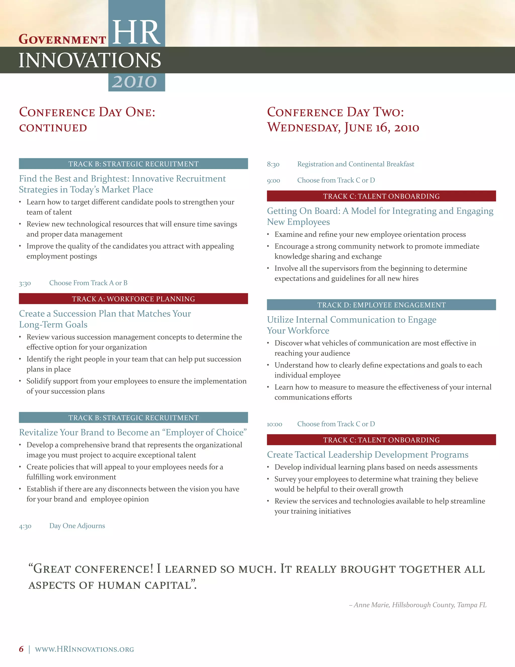 2010
Conference Day One:                                                     Conference Day Two:
continued                                                               Wednesday, June 16, 2010

               TRACK B: STRATEGIC RECRUITMENT                           8:30     Registration and Continental Breakfast

Find the Best and Brightest: Innovative Recruitment                     9:00     Choose from Track C or D
Strategies in Today’s Market Place
                                                                                         TRACK C: TALENT ONBOARDING
• Learn how to target different candidate pools to strengthen your
  team of talent                                                        Getting On Board: A Model for Integrating and Engaging
• Review new technological resources that will ensure time savings      New Employees
  and proper data management                                            • Examine and refine your new employee orientation process
• Improve the quality of the candidates you attract with appealing      • Encourage a strong community network to promote immediate
  employment postings                                                     knowledge sharing and exchange
                                                                        • Involve all the supervisors from the beginning to determine
                                                                          expectations and guidelines for all new hires
3:30     Choose From Track A or B

                TRACK A: WORKFORCE PLANNING
                                                                                       TRACK D: EMPLOYEE ENGAGEMENT
Create a Succession Plan that Matches Your
                                                                        Utilize Internal Communication to Engage
Long-Term Goals
                                                                        Your Workforce
• Review various succession management concepts to determine the
                                                                        • Discover what vehicles of communication are most effective in
  effective option for your organization
                                                                          reaching your audience
• Identify the right people in your team that can help put succession
                                                                        • Understand how to clearly define expectations and goals to each
  plans in place
                                                                          individual employee
• Solidify support from your employees to ensure the implementation
                                                                        • Learn how to measure to measure the effectiveness of your internal
  of your succession plans
                                                                          communications efforts

               TRACK B: STRATEGIC RECRUITMENT
                                                                        10:00    Choose from Track C or D
Revitalize Your Brand to Become an “Employer of Choice”
                                                                                         TRACK C: TALENT ONBOARDING
• Develop a comprehensive brand that represents the organizational
  image you must project to acquire exceptional talent                  Create Tactical Leadership Development Programs
• Create policies that will appeal to your employees needs for a        • Develop individual learning plans based on needs assessments
  fulfilling work environment                                           • Survey your employees to determine what training they believe
• Establish if there are any disconnects between the vision you have      would be helpful to their overall growth
  for your brand and employee opinion                                   • Review the services and technologies available to help streamline
                                                                          your training initiatives
4:30     Day One Adjourns




   “Great conference! I learned so much. It really brought together all
   aspects of human capital”.
                                                                                                 – Anne Marie, Hillsborough County, Tampa FL




6 | www.HRInnovations.org
 