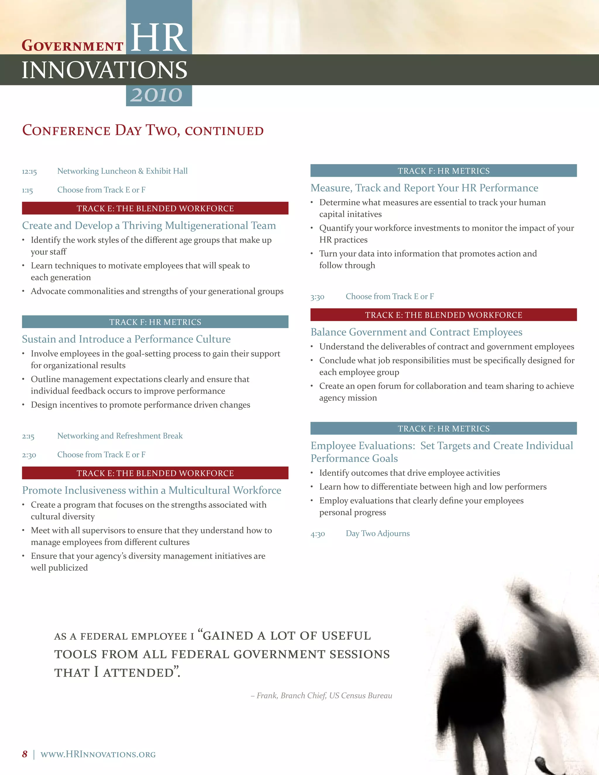 2010
Conference Day Two, continued

12:15    Networking Luncheon & Exhibit Hall                                                             TRACK F: HR METRICS

1:15     Choose from Track E or F                                             Measure, Track and Report Your HR Performance
                                                                              • Determine what measures are essential to track your human
              TRACK E: THE BLENDED WORKFORCE
                                                                                capital initatives
Create and Develop a Thriving Multigenerational Team                          • Quantify your workforce investments to monitor the impact of your
• Identify the work styles of the different age groups that make up             HR practices
  your staff                                                                  • Turn your data into information that promotes action and
• Learn techniques to motivate employees that will speak to                     follow through
  each generation
• Advocate commonalities and strengths of your generational groups
                                                                              3:30      Choose from Track E or F

                                                                                             TRACK E: THE BLENDED WORKFORCE
                       TRACK F: HR METRICS
                                                                              Balance Government and Contract Employees
Sustain and Introduce a Performance Culture
                                                                              • Understand the deliverables of contract and government employees
• Involve employees in the goal-setting process to gain their support
                                                                              • Conclude what job responsibilities must be specifically designed for
  for organizational results
                                                                                each employee group
• Outline management expectations clearly and ensure that
                                                                              • Create an open forum for collaboration and team sharing to achieve
  individual feedback occurs to improve performance
                                                                                agency mission
• Design incentives to promote performance driven changes

                                                                                                        TRACK F: HR METRICS
2:15     Networking and Refreshment Break
                                                                              Employee Evaluations: Set Targets and Create Individual
2:30     Choose from Track E or F
                                                                              Performance Goals
              TRACK E: THE BLENDED WORKFORCE                                  • Identify outcomes that drive employee activities

Promote Inclusiveness within a Multicultural Workforce                        • Learn how to differentiate between high and low performers

• Create a program that focuses on the strengths associated with              • Employ evaluations that clearly define your employees
  cultural diversity                                                            personal progress

• Meet with all supervisors to ensure that they understand how to             4:30      Day Two Adjourns
  manage employees from different cultures
• Ensure that your agency’s diversity management initiatives are
  well publicized




        as a federal employee i “gained
                                  a lot of useful
        tools from all federal government sessions
        that I attended”.
                                                              – Frank, Branch Chief, US Census Bureau




8 | www.HRInnovations.org
 