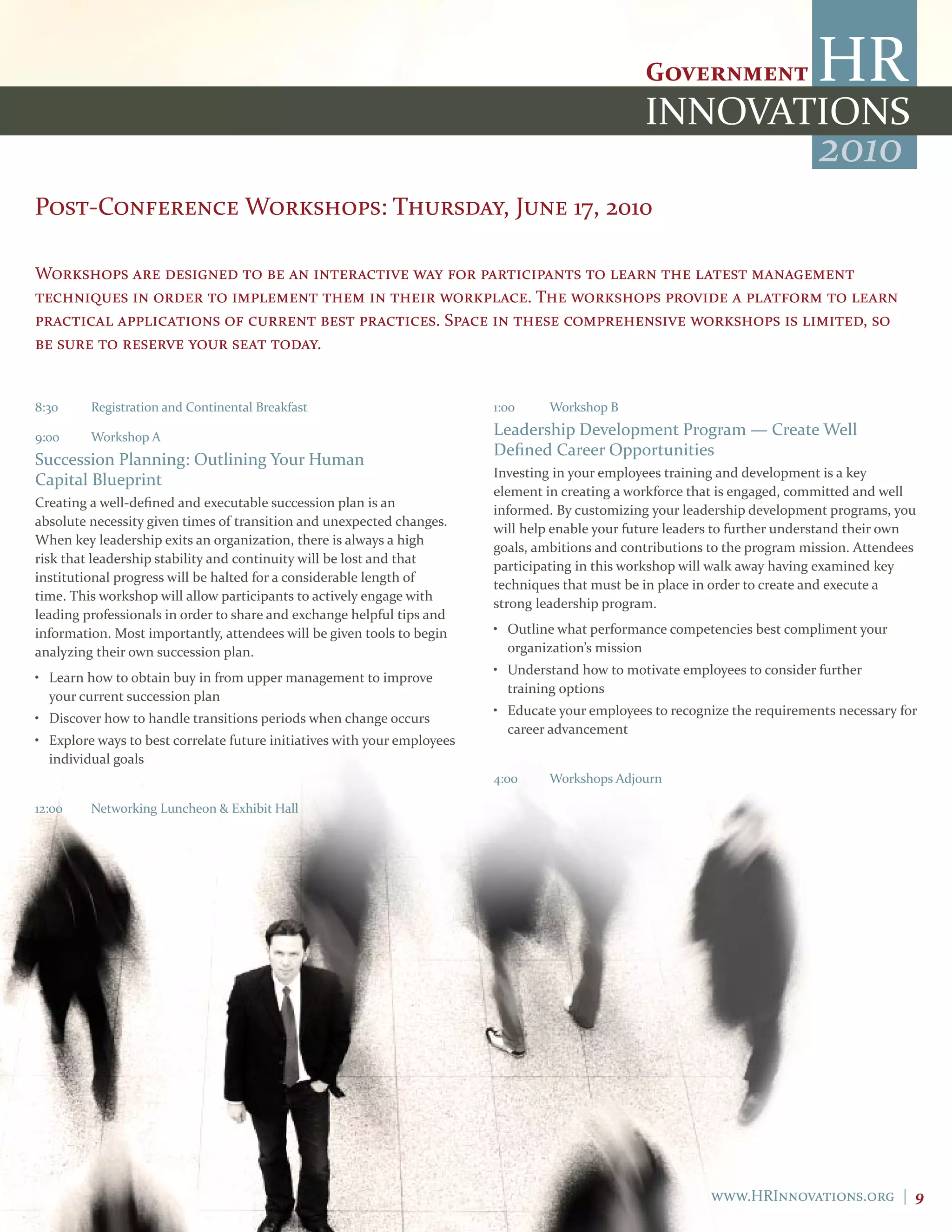 2010
Post-Conference Workshops: Thursday, June 17, 2010

Workshops are designed to be an interactive way for participants to learn the latest management
techniques in order to implement them in their workplace. The workshops provide a platform to learn
practical applications of current best practices. Space in these comprehensive workshops is limited, so
be sure to reserve your seat today.


8:30     Registration and Continental Breakfast                           1:00     Workshop B

9:00     Workshop A                                                       Leadership Development Program — Create Well
                                                                          Defined Career Opportunities
Succession Planning: Outlining Your Human
                                                                          Investing in your employees training and development is a key
Capital Blueprint
                                                                          element in creating a workforce that is engaged, committed and well
Creating a well-defined and executable succession plan is an
                                                                          informed. By customizing your leadership development programs, you
absolute necessity given times of transition and unexpected changes.
                                                                          will help enable your future leaders to further understand their own
When key leadership exits an organization, there is always a high
                                                                          goals, ambitions and contributions to the program mission. Attendees
risk that leadership stability and continuity will be lost and that
                                                                          participating in this workshop will walk away having examined key
institutional progress will be halted for a considerable length of
                                                                          techniques that must be in place in order to create and execute a
time. This workshop will allow participants to actively engage with
                                                                          strong leadership program.
leading professionals in order to share and exchange helpful tips and
information. Most importantly, attendees will be given tools to begin     • Outline what performance competencies best compliment your
analyzing their own succession plan.                                        organization’s mission
                                                                          • Understand how to motivate employees to consider further
• Learn how to obtain buy in from upper management to improve
                                                                            training options
  your current succession plan
                                                                          • Educate your employees to recognize the requirements necessary for
• Discover how to handle transitions periods when change occurs
                                                                            career advancement
• Explore ways to best correlate future initiatives with your employees
  individual goals
                                                                          4:00     Workshops Adjourn

12:00    Networking Luncheon & Exhibit Hall




                                                                                                             www.HRInnovations.org | 9
 