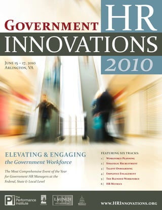 2010



June 15 – 17, 2010
Arlington, VA                                   2010


ElEvatIng & EngagIng                       FEatuRIng SIx tRackS:
                                           1|   Workforce Planning
the Government Workforce                   2 | Strategic Recruitment
                                           3 | talent Onboarding
The Most Comprehensive Event of the Year
                                           4 | Employee Engagement
for Government HR Managers at the
                                           5 | the Blended Workforce
Federal, State & Local Level
                                           6 | HR Metrics




1 | www.HRInnovations.org                  www.HRInnovations.org
                                                  www.HRInnovations.org | 1
 