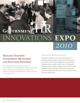 2010




                                                                      ExPO
                                                                        2010
Bringing Together                           Bring RESULTS Back to Your Agency

Government HR Leaders                       Moving from compliance to an institutionalized method of
                                            performance-based management requires government managers
and Solutions Providers                     to have access to the most cutting edge performance planning and
                                            budgeting solutions available in today’s market. At the request of
To learn more about exhibiting and          conference attendees seeking in-depth government solutions to their
sponsorships at Government HR Innovations   growing management challenges, The Performance Institute has
2010, please contact Meredith Mason at
                                            teamed with leading solutions providers to bring you the Government
Meredith.Mason@PerformanceInstitute.org
                                            Innovations HR Expo Hall.
or 202-739-9707.




10 | www.HRInnovations.org
 