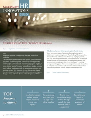 2010




Conference Day One: Tuesday, June 15, 2010

8:30     Registration and Continental Breakfast                             10:00
                                                                            The People Factor: Reinvigorating the Public Sector
9:00                                                                        Many government leaders have enacted strong human capital
Keynote Address: Insights on the New Workforce                              initiatives to create thriving teams. These leading HR managers have
Agenda                                                                      defined the needs and the culture that today’s employee presents,
                                                                            and have thus focused their human capital plans around an employee
The 21st century has brought on a new dynamic to the government
                                                                            focused strategy. With an emphasis on employee engagement and
workforce. Globalization, rapid IT innovation, fresh government
                                                                            a commitment to making civilian service “cool again” — exciting
initiatives and a new millennial generation has certainly brought on
                                                                            changes are taking place. Attend this insightful session to discuss how
some significant changes to the human capital landscape. With all
                                                                            to invigorate your workforce with innovative techniques focused on
these ongoing changes occurring, it is imperative that HR managers
                                                                            employee engagement, training and goal oriented objectives.
work together to ensure that they are prepared for challenges and
are ready to move their workforce forward. Join us as we discuss
the current state of the government workforce and new strategies to         11:00    Exhibit Hall and Refreshments
help you attract and retain the best and the brightest candidates.




                                                  1                          2                          3                           4
tOP                                     Lead performance               Devise a strong          Reform your                Revitalize your
                                          driven human                 workforce plan        recruiting strategy              brand to
Reasons                                 capital initiatives             to align your         to find the right              become an
to Attend                                  within your                 talent pipeline         people for your              employer of
                                              agency                                           mission critical                choice
                                                                                                occupations



4 | www.HRInnovations.org
 