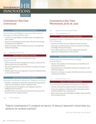 2010
Conference Day One:                                                     Conference Day Two:
continued                                                               Wednesday, June 16, 2010

               TRACK B: STRATEGIC RECRUITMENT                           8:30     Registration and Continental Breakfast

Find the Best and Brightest: Innovative Recruitment                     9:00     Choose from Track C or D
Strategies in Today’s Market Place
                                                                                         TRACK C: TALENT ONBOARDING
• Learn how to target different candidate pools to strengthen your
  team of talent                                                        Getting On Board: A Model for Integrating and Engaging
• Review new technological resources that will ensure time savings      New Employees
  and proper data management                                            • Examine and refine your new employee orientation process
• Improve the quality of the candidates you attract with appealing      • Encourage a strong community network to promote immediate
  employment postings                                                     knowledge sharing and exchange
                                                                        • Involve all the supervisors from the beginning to determine
                                                                          expectations and guidelines for all new hires
3:30     Choose From Track A or B

                TRACK A: WORKFORCE PLANNING
                                                                                       TRACK D: EMPLOYEE ENGAGEMENT
Create a Succession Plan that Matches Your
                                                                        Utilize Internal Communication to Engage
Long-Term Goals
                                                                        Your Workforce
• Review various succession management concepts to determine the
                                                                        • Discover what vehicles of communication are most effective in
  effective option for your organization
                                                                          reaching your audience
• Identify the right people in your team that can help put succession
                                                                        • Understand how to clearly define expectations and goals to each
  plans in place
                                                                          individual employee
• Solidify support from your employees to ensure the implementation
                                                                        • Learn how to measure to measure the effectiveness of your internal
  of your succession plans
                                                                          communications efforts

               TRACK B: STRATEGIC RECRUITMENT
                                                                        10:00    Choose from Track C or D
Revitalize Your Brand to Become an “Employer of Choice”
                                                                                         TRACK C: TALENT ONBOARDING
• Develop a comprehensive brand that represents the organizational
  image you must project to acquire exceptional talent                  Create Tactical Leadership Development Programs
• Create policies that will appeal to your employees needs for a        • Develop individual learning plans based on needs assessments
  fulfilling work environment                                           • Survey your employees to determine what training they believe
• Establish if there are any disconnects between the vision you have      would be helpful to their overall growth
  for your brand and employee opinion                                   • Review the services and technologies available to help streamline
                                                                          your training initiatives
4:30     Day One Adjourns




   “Great conference! I learned so much. It really brought together all
   aspects of human capital”.
                                                                                                 – Anne Marie, Hillsborough County, Tampa FL




6 | www.HRInnovations.org
 