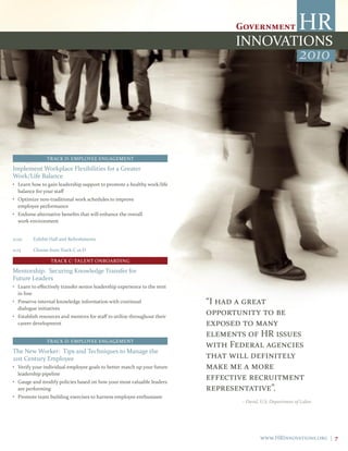 2010




                TRACK D: EMPLOYEE ENGAGEMENT

Implement Workplace Flexibilities for a Greater
Work/Life Balance
• Learn how to gain leadership support to promote a healthy work/life
  balance for your staff
• Optimize non-traditional work schedules to improve
  employee performance
• Endorse alternative benefits that will enhance the overall
  work environment


11:00    Exhibit Hall and Refreshments

11:15    Choose from Track C or D

                 TRACK C: TALENT ONBOARDING

Mentorship: Securing Knowledge Transfer for
Future Leaders
• Learn to effectively transfer senior leadership experience to the next
  in line
• Preserve internal knowledge information with continual                   “I had a great
  dialogue initiatives
• Establish resources and mentors for staff to utilize throughout their
                                                                           opportunity to be
  career development                                                       exposed to many
                                                                           elements of HR issues
                TRACK D: EMPLOYEE ENGAGEMENT
                                                                           with Federal agencies
The New Worker: Tips and Techniques to Manage the
21st Century Employee                                                      that will definitely
• Verify your individual employee goals to better match up your future     make me a more
  leadership pipeline
• Gauge and modify policies based on how your most valuable leaders
                                                                           effective recruitment
  are performing                                                           representative”.
• Promote team building exercises to harness employee enthusiasm
                                                                                  – David, U.S. Department of Labor




                                                                                          www.HRInnovations.org | 7
 