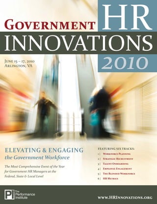 2010



JUNE 15 – 17, 2010
ARLINGTON, VA                                   2010


                                           FEATURING SIX TRACKS:
ELEVATING & ENGAGING                       1|   WORKFORCE PLANNING
the Government Workforce                   2 | STRATEGIC RECRUITMENT
                                           3 | TALENT ONBOARDING
The Most Comprehensive Event of the Year
                                           4 | EMPLOYEE ENGAGEMENT
for Government HR Managers at the
                                           5 | THE BLENDED WORKFORCE
Federal, State & Local Level
                                           6 | HR METRICS




1 | www.HRInnovations.org                  WWW.HRINNOVATIONS.ORG
                                                  WWW.HRINNOVATIONS.ORG | 1
 