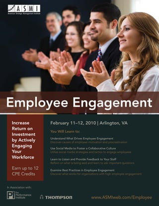 Employee Engagement




   Increase             February 11–12, 2010 | Arlington, VA
   Return on
                        You Will Learn to:
   Investment
                        Understand What Drives Employee Engagement
   by Actively          Discover causes of employee motivation and procrastination
   Engaging             Use Social Media to Foster a Collaborative Culture
   Your                 Utilize social media strategies and tactics to engage employees

   Workforce            Learn to Listen and Provide Feedback to Your Staff
                        Reﬂect on what is being said and learn to ask important questions

   Earn up to 12        Examine Best Practices in Employee Engagement
   CPE Credits          Discover what works for organizations with high employee engagement



In Association with:


                                                       www.ASMIweb.com/Employee
                                                               www.ASMIweb.com/Employee       1
 