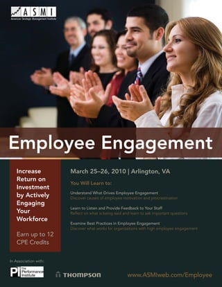 Employee Engagement




   Increase             March 25–26, 2010 | Arlington, VA
   Return on
                        You Will Learn to:
   Investment
                        Understand What Drives Employee Engagement
   by Actively          Discover causes of employee motivation and procrastination
   Engaging
                        Learn to Listen and Provide Feedback to Your Staff
   Your                 Reﬂect on what is being said and learn to ask important questions
   Workforce
                        Examine Best Practices in Employee Engagement
                        Discover what works for organizations with high employee engagement
   Earn up to 12
   CPE Credits

In Association with:


                                                       www.ASMIweb.com/Employee
                                                               www.ASMIweb.com/Employee       1
 