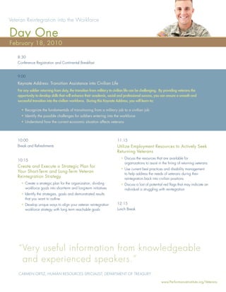 Veteran Reintegration into the Workforce

Day One
February 18, 2010

   8:30
   Conference Registration and Continental Breakfast


   9:00
   Keynote Address: Transition Assistance into Civilian Life
   For any soldier returning from duty, the transition from military to civilian life can be challenging. By providing veterans the
   opportunity to develop skills that will enhance their academic, social and professional success, you can ensure a smooth and
   successful transition into the civilian workforce. During this Keynote Address, you will learn to:

     • Recognize the fundamentals of transitioning from a military job to a civilian job
     • Identify the possible challenges for soldiers entering into the workforce
     • Understand how the current economic situation affects veterans




   10:00                                                                  11:15
   Break and Refreshments                                                 Utilize Employment Resources to Actively Seek
                                                                          Returning Veterans
                                                                            • Discuss the resources that are available for
   10:15
                                                                              organizations to assist in the hiring of returning veterans
   Create and Execute a Strategic Plan for
                                                                            • Use current best practices and disability management
   Your Short-Term and Long-Term Veteran
                                                                              to help address the needs of veterans during their
   Reintegration Strategy                                                     reintegration back into civilian positions
     • Create a strategic plan for the organization, dividing               • Discuss a lost of potential red ﬂags that may indicate an
       workforce goals into short-term and long-term initiatives              individual is struggling with reintegration
     • Identify the strategies, goals and demonstrated results
       that you want to outline
     • Develop unique ways to align your veteran reintegration            12:15
       workforce strategy with long term reachable goals                  Lunch Break




    “ Very useful information from knowledgeable
      and experienced speakers.”
    CARMEN ORTIZ, HUMAN RESOURCES SPECIALIST, DEPARTMENT OF TREASURY

                                                                                                         www.PerformanceInstitute.org/Veterans
 
