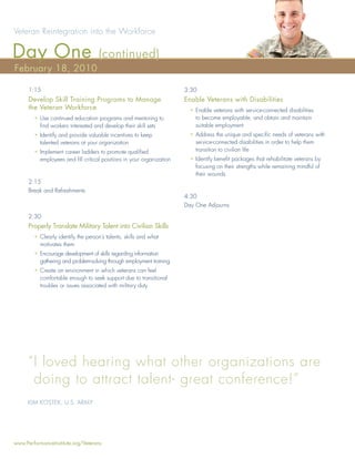 Veteran Reintegration into the Workforce

Day One                             (continued)
February 18, 2010

      1:15                                                            3:30
      Develop Skill Training Programs to Manage                       Enable Veterans with Disabilities
      the Veteran Workforce                                             • Enable veterans with service-connected disabilities
        • Use continued education programs and mentoring to               to become employable, and obtain and maintain
          ﬁnd workers interested and develop their skill sets             suitable employment
        • Identify and provide valuable incentives to keep              • Address the unique and speciﬁc needs of veterans with
          talented veterans at your organization                          service-connected disabilities in order to help them
        • Implement career ladders to promote qualiﬁed                    transition to civilian life
          employees and ﬁll critical positions in your organization     • Identify beneﬁt packages that rehabilitate veterans by
                                                                          focusing on their strengths while remaining mindful of
                                                                          their wounds
      2:15
      Break and Refreshments
                                                                      4:30
                                                                      Day One Adjourns
      2:30
      Properly Translate Military Talent into Civilian Skills
        • Clearly identify the person’s talents, skills and what
          motivates them
        • Encourage development of skills regarding information
          gathering and problem-solving through employment training
        • Create an environment in which veterans can feel
          comfortable enough to seek support due to transitional
          troubles or issues associated with military duty




     “ I loved hearing what other organizations are
       doing to attract talent- great conference!”
     KIM KOSTEK, U.S. ARMY




www.PerformanceInstitute.org/Veterans
 