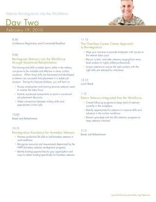Veteran Reintegration into the Workforce

Day Two
February 19, 2010

   8:30                                                             11:15
   Conference Registration and Continental Breakfast                The One-Stop Career Center Approach
                                                                    to Reintegration
                                                                      • Align your one-stop to provide employers with access to
   9:00                                                                 the veteran labor pool
   Reintegrate Veterans into the Workforce                            • Recruit, screen, and refer veterans ranging from entry-
   through Vocational Rehabilitation                                    level workers to highly skilled professionals
   The training and skills a soldier learns while in the military     • Screen veterans to ensure the right workers with the
   can prove to be valuable and effective in many civilian              right skills are selected for interviews
   vocations. When those skills are harnessed and developed,
   a veteran can successful ﬁnd placement in a stable job
                                                                    12:15
   situation. During this Keynote Address, you will learn to:
                                                                    Lunch Break
     • Access employment and training services veterans need
       to re-enter the labor force
     • Institute vocational assessments to assist in vocational     1:15
       job placement decisions                                      Retain Veterans Integrated Into the Workforce
     • Make connections between military skills and                   • Create follow-up programs to keep track of veterans
       appropriate civilian jobs                                        currently in the workplace
                                                                      • Identify opportunities for veterans to improve skills and
                                                                        advance in the civilian workforce
   10:00
   Break and Refreshments                                             • Remain up-to-date with the VA’s retention programs to
                                                                        keep veterans informed


   10:15
                                                                    2:15
   Reintegration Assistance for Homeless Veterans
                                                                    Break and Refreshments
     • Harness productive life skills to aid homeless veterans in
       work readiness
     • Recognize resources and requirements determined by the
       HVRP (homeless veterans reintegration program)
     • Identify funding opportunities for your organization and
       ways to obtain funding speciﬁcally for homeless veterans




                                                                                                  www.PerformanceInstitute.org/Veterans
 