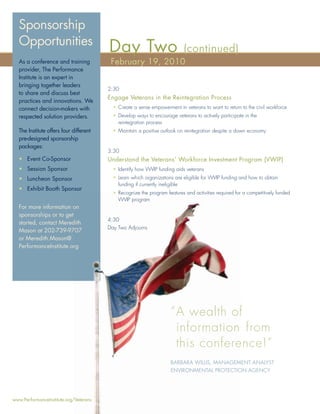 Sponsorship
  Opportunities
                                        Day Two                            (continued)
  As a conference and training           February 19, 2010
  provider, The Performance
  Institute is an expert in
  bringing together leaders
                                        2:30
  to share and discuss best
                                        Engage Veterans in the Reintegration Process
  practices and innovations. We
  connect decision-makers with            • Create a sense empowerment in veterans to want to return to the civil workforce
  respected solution providers.           • Develop ways to encourage veterans to actively participate in the
                                            reintegration process
  The Institute offers four different     • Maintain a positive outlook on reintegration despite a down economy
  pre-designed sponsorship
  packages:
                                        3:30
  • Event Co-Sponsor                    Understand the Veterans’ Workforce Investment Program (VWIP)
  • Session Sponsor                       • Identify how VWIP funding aids veterans
  • Luncheon Sponsor                      • Learn which organizations are eligible for VWIP funding and how to obtain
                                            funding if currently ineligible
  • Exhibit Booth Sponsor
                                          • Recognize the program features and activities required for a competitively funded
                                            VWIP program
  For more information on
  sponsorships or to get
                                        4:30
  started, contact Meredith
                        dith
                                        Day Two Adjourns
  Mason at 202-739-9707707
  or Meredith.Mason@
  PerformanceInstitute.org
                        rg




                                                                     “ A wealth of
                                                                       information from
                                                                       this confere
                                                                            conference!”
                                                                     BARBARA WILLIS, MANAGEM
                                                                                     MANAGEMENT ANALYST
                                                                     ENVIRONMENTAL PROTECTION AGENCY
                                                                                     PROTECTIO




www.PerformanceInstitute.org/Veterans
                            /Veterans
 