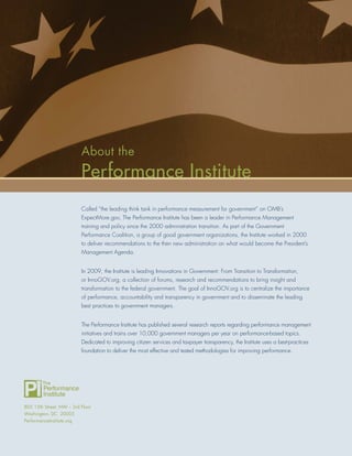 About the
                          Performance Institute
                          Called “the leading think tank in performance measurement for government” on OMB’s
                          ExpectMore.gov, The Performance Institute has been a leader in Performance Management
                          training and policy since the 2000 administration transition. As part of the Government
                          Performance Coalition, a group of good government organizations, the Institute worked in 2000
                          to deliver recommendations to the then new administration on what would become the President’s
                          Management Agenda.


                          In 2009, the Institute is leading Innovations in Government: From Transition to Transformation,
                          or InnoGOV.org, a collection of forums, research and recommendations to bring insight and
                          transformation to the federal government. The goal of InnoGOV.org is to centralize the importance
                          of performance, accountability and transparency in government and to disseminate the leading
                          best practices to government managers.


                          The Performance Institute has published several research reports regarding performance management
                          initiatives and trains over 10,000 government managers per year on performance-based topics.
                          Dedicated to improving citizen services and taxpayer transparency, the Institute uses a best-practices
                          foundation to deliver the most effective and tested methodologies for improving performance.




805 15th Street, NW – 3rd Floor
Washington, DC 20005
PerformanceInstitute.org
 