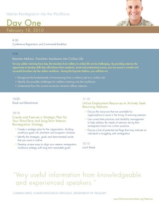 Veteran Reintegration into the Workforce

Day One
February 18, 2010

   8:30
   Conference Registration and Continental Breakfast


   9:00
   Keynote Address: Transition Assistance into Civilian Life
   For any soldier returning from duty, the transition from military to civilian life can be challenging. By providing veterans the
   opportunity to develop skills that will enhance their academic, social and professional success, you can ensure a smooth and
   successful transition into the civilian workforce. During this Keynote Address, you will learn to:

     • Recognize the fundamentals of transitioning from a military job to a civilian job
     • Identify the possible challenges for soldiers entering into the workforce
     • Understand how the current economic situation affects veterans




   10:00                                                                  11:15
   Break and Refreshments                                                 Utilize Employment Resources to Actively Seek
                                                                          Returning Veterans
                                                                            • Discuss the resources that are available for
   10:15
                                                                              organizations to assist in the hiring of returning veterans
   Create and Execute a Strategic Plan for
                                                                            • Use current best practices and disability management
   Your Short-Term and Long-Term Veteran
                                                                              to help address the needs of veterans during their
   Reintegration Strategy                                                     reintegration back into civilian positions
     • Create a strategic plan for the organization, dividing               • Discuss a lost of potential red ﬂags that may indicate an
       workforce goals into short-term and long-term initiatives              individual is struggling with reintegration
     • Identify the strategies, goals and demonstrated results
       that you want to outline
     • Develop unique ways to align your veteran reintegration            12:15
       workforce strategy with long term reachable goals                  Lunch Break




    “ Very useful information from knowledgeable
      and experienced speakers.”
    CARMEN ORTIZ, HUMAN RESOURCES SPECIALIST, DEPARTMENT OF TREASURY

                                                                                                         www.PerformanceInstitute.org/Veterans
 