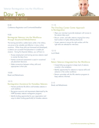 Veteran Reintegration into the Workforce

Day Two
February 19, 2010

   8:30                                                             11:15
   Conference Registration and Continental Breakfast                The One-Stop Career Center Approach
                                                                    to Reintegration
                                                                      • Align your one-stop to provide employers with access to
   9:00                                                                 the veteran labor pool
   Reintegrate Veterans into the Workforce                            • Recruit, screen, and refer veterans ranging from entry-
   through Vocational Rehabilitation                                    level workers to highly skilled professionals
   The training and skills a soldier learns while in the military     • Screen veterans to ensure the right workers with the
   can prove to be valuable and effective in many civilian              right skills are selected for interviews
   vocations. When those skills are harnessed and developed,
   a veteran can successful ﬁnd placement in a stable job
                                                                    12:15
   situation. During this Keynote Address, you will learn to:
                                                                    Lunch Break
     • Access employment and training services veterans need
       to re-enter the labor force
     • Institute vocational assessments to assist in vocational     1:15
       job placement decisions                                      Retain Veterans Integrated Into the Workforce
     • Make connections between military skills and                   • Create follow-up programs to keep track of veterans
       appropriate civilian jobs                                        currently in the workplace
                                                                      • Identify opportunities for veterans to improve skills and
                                                                        advance in the civilian workforce
   10:00
   Break and Refreshments                                             • Remain up-to-date with the VA’s retention programs to
                                                                        keep veterans informed


   10:15
                                                                    2:15
   Reintegration Assistance for Homeless Veterans
                                                                    Break and Refreshments
     • Harness productive life skills to aid homeless veterans in
       work readiness
     • Recognize resources and requirements determined by the
       HVRP (homeless veterans reintegration program)
     • Identify funding opportunities for your organization and
       ways to obtain funding speciﬁcally for homeless veterans




                                                                                                  www.PerformanceInstitute.org/Veterans
 