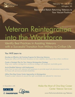 February 18 – 19, 2010
                                                                                    Arlington, VA

                                              Recruit and Retain Returning Veterans to
                                                                 Your Vacant Positions




   Veteran Reintegration
   into the Workforce
   Identify Best Practices in Assisting Veterans
   with a Successful Transition from Military to Civilian Life

   You Will Learn to:
   Develop an Effective Job Training Program for Returning Veterans
   Equip your ofﬁce with the tools necessary to train veterans returning to the civilian workforce

   Create a Strategic Plan for Your Veteran Reintegration Strategy
   Align your veteran reintegration workforce strategy with long term reachable goals

   Assist Disabled Veterans with Employment
   Learn how to work with veterans and employers to provide equal job placement opportunities
   for those with service-connected disabilities

   Utilize One-Stop Career Center Approaches to Reintegration
   Properly screen veterans to ensure the right candidates are selected for interviews




In Association with:                                Make the Most of One-Stop Career
                                                              Center Veteran Services
                                                              www.PerformanceInstitute.org/Veterans
 