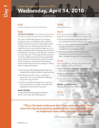 Day 1   Talent Management Solutions 2010

        Wednesday, April 14, 2010

        8:30                                                       10:00
        Conference Registration and Continental Breakfast          Break and Refreshments


        9:00                                                       10:15
        KEYNOTE ADDRESS: Tactical Talent Management                Ensure your Talent Management System is Fully
        Strategies to Overcome Recessionary Challenges             Aligned with the Objectives of Your Organization
        The arena of Talent Management is a changing               • Ensure that leadership across the board is in
        landscape given current global market conditions.            sync with both long-term and short-term goals
        Leaders across the country are being asked to take         • Learn to make adjustments to your talent
        on larger and more demanding roles within their              management system in order to stay
        organizations and a one disciplined approach is no           competitive in the changing market
        longer acceptable. What employees have requested
        and expected in the past is quite different compared       • Remain up-to-date with what changes your
        to current demands. To leverage the talent pool and          employees are expecting to ensure a strong
        to create a collaborative environment, great leaders         talent management approach is being executed
        must understand how to ﬁnd the perfect ﬁt for each
        of their employees. This keynote will identify key         11:15
        trends and techniques that have emerged in today’s         Workforce Planning: Analyze your Pipeline at the
        talent management industry.                                Front, Middle and Executive levels
                                                                   • Learn how to best identify the leadership gaps
        • Discover what multi-disciplinary approaches have           within your talent pool
          intersected with traditional talent management roles
                                                                   • Identify employees that are ready and
        • Identify what the 21st century employee is                 motivated to move up in the organization
          expecting in terms of professional challenges
          and growth opportunities                                 • Understand how well your employees
                                                                     comprehend short and long terms goals
        • Capture successful strategies that are driving
          many organizations to adapt and modify their             MICHEL A. BUFFET, PHD
          engagement and retention practices                       Managing Partner, Fisher Rock Consulting

        MARC EFFRON
        Founder, New Talent Management Network                     12:15
        Author, One Page Talent Management                         Lunch Break




             “This is the best conference that I have ever attended! There
           were not only best practices exhibited but I was given the tools
                         to implement them within my own organization.”
                                                                                              – Mary Bowman
                                                                 SVP Compensation & HRIM, Aurora Loan Services


  2     ASMIweb.com
 