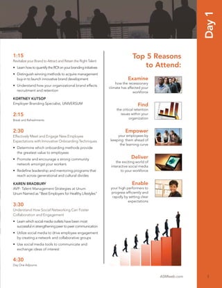 Day 1
1:15                                                                          Top 5 Reasons
Revitalize your Brand to Attract and Retain the Right Talent
• Learn how to quantify the ROI on your branding initiatives                     to Attend:
• Distinguish winning methods to acquire management
  buy-in to launch innovative brand development                            Examine
                                                                   how the recessionary
• Understand how your organizational brand effects
                                                               climate has affected your
  recruitment and retention                                                    workforce
KORTNEY KUTSOP
Employer Branding Specialist, UNIVERSUM                                           Find
                                                                   the critical retention
2:15                                                                 issues within your
Break and Refreshments
                                                                            organization


2:30                                                                     Empower
Effectively Meet and Engage New Employee                            your employees by
Expectations with Innovative Onboarding Techniques              keeping them ahead of
                                                                     the learning curve
• Determine which onboarding methods provide
  the greatest value to employees
• Promote and encourage a strong community                                   Deliver
                                                                   the exciting world of
  network amongst your workers
                                                                interactive social media
• Redeﬁne leadership and mentoring programs that                      to your workforce
  reach across generational and cultural divides

KAREN BRADBURY                                                                Enable
AVP- Talent Management Strategies at Unum                       your high performers to
Unum Named as “Best Employers for Healthy Lifestyles”           progress efﬁciently and
                                                                 rapidly by setting clear
                                                                           expectations
3:30
Understand How Social Networking Can Foster
Collaboration and Engagement
• Learn which social media outlets have been most
  successful in strengthening peer to peer communication
• Utilize social media to drive employee engagement
  by creating a network and collaborative groups
• Use social media tools to communicate and
  exchange ideas of interest


4:30
Day One Adjourns


                                                                                            ASMIweb.com    3
 