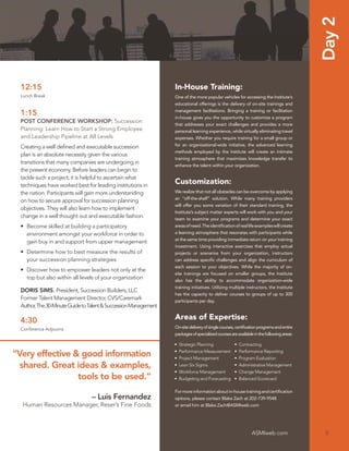 Day 2
  12:15                                                           In-House Training:
  Lunch Break                                                     One of the more popular vehicles for accessing the Institute’s
                                                                  educational offerings is the delivery of on-site trainings and
                                                                  management facilitations. Bringing a training or facilitation
  1:15                                                            in-house gives you the opportunity to customize a program
  POST CONFERENCE WORKSHOP: Succession
                                                                  that addresses your exact challenges and provides a more
  Planning: Learn How to Start a Strong Employee                  personal learning experience, while virtually eliminating travel
  and Leadership Pipeline at All Levels                           expenses. Whether you require training for a small group or
  Creating a well deﬁned and executable succession                for an organizational-wide initiative, the advanced learning
                                                                  methods employed by the Institute will create an intimate
  plan is an absolute necessity given the various
                                                                  training atmosphere that maximizes knowledge transfer to
  transitions that many companies are undergoing in
                                                                  enhance the talent within your organization.
  the present economy. Before leaders can begin to
  tackle such a project, it is helpful to ascertain what
  techniques have worked best for leading institutions in
                                                                  Customization:
  the nation. Participants will gain more understanding           We realize that not all obstacles can be overcome by applying
                                                                  an “off-the-shelf” solution. While many training providers
  on how to secure approval for succession planning
                                                                  will offer you some variation of their standard training, the
  objectives. They will also learn how to implement
                                                                  Institute’s subject matter experts will work with you and your
  change in a well thought out and executable fashion.            team to examine your programs and determine your exact
  • Become skilled at building a participatory                    areas of need. The identiﬁcation of real life examples will create
    environment amongst your workforce in order to                a learning atmosphere that resonates with participants while
                                                                  at the same time providing immediate return on your training
    gain buy in and support from upper management
                                                                  investment. Using interactive exercises that employ actual
  • Determine how to best measure the results of                  projects or scenarios from your organization, instructors
    your succession planning strategies                           can address speciﬁc challenges and align the curriculum of
                                                                  each session to your objectives. While the majority of on-
  • Discover how to empower leaders not only at the
                                                                  site trainings are focused on smaller groups, the Institute
    top but also within all levels of your organization           also has the ability to accommodate organization-wide
                                                                  training initiatives. Utilizing multiple instructors, the Institute
  DORIS SIMS, President, Succession Builders, LLC
                                                                  has the capacity to deliver courses to groups of up to 300
  Former Talent Management Director, CVS/Caremark                 participants per day.
  Author, The 30-Minute Guide to Talent & Succession Management

  4:30                                                            Areas of Expertise:
  Conference Adjourns                                             On-site delivery of single courses, certiﬁcation programs and entire
                                                                  packages of specialized courses are available in the following areas:

                                                                  •   Strategic Planning            •   Contracting
                                                                  •   Performance Measurement       •   Performance Reporting
“Very effective & good information                                •   Project Management            •   Program Evaluation
  shared. Great ideas & examples,                                 •   Lean Six Sigma                •   Administrative Management
                                                                  •   Workforce Management          •   Change Management
                 tools to be used.”                               •   Budgeting and Forecasting     •   Balanced Scorecard

                                                                  For more information about in-house training and certiﬁcation
                                 – Luis Fernandez                 options, please contact Blake Zach at 202-739-9548
  Human Resources Manager, Reser’s Fine Foods                     or email him at Blake.Zach@ASMIweb.com




                                                                                                               ASMIweb.com                 5
 