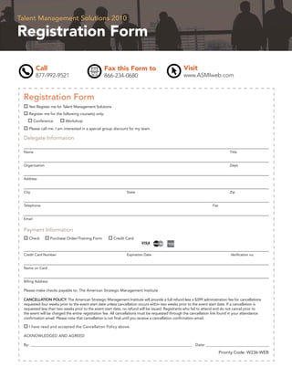 Talent Management Solutions 2010

Registration Form

          Call                                    Fax this Form to                                 Visit
          877-992-9521                            866-234-0680                                     www.ASMIweb.com


 Registration Form
    Yes! Register me for Talent Management Solutions
    Register me for the following course(s) only:
         Conference        Workshop

    Please call me. I am interested in a special group discount for my team

 Delegate Information

 Name                                                                                                                           Title


 Organization                                                                                                                   Dept.


 Address


 City                                                           State                                                           Zip


 Telephone                                                                                                           Fax


 Email


 Payment Information
    Check          Purchase Order/Training Form         Credit Card



 Credit Card Number                                             Expiration Date                                                 Veriﬁcation no.


 Name on Card


 Billing Address

 Please make checks payable to: The American Strategic Management Institute

 CANCELLATION POLICY: The American Strategic Management Institute will provide a full refund less a $399 administration fee for cancellations
 requested four weeks prior to the event start date unless cancellation occurs within two weeks prior to the event start date. If a cancellation is
 requested less than two weeks prior to the event start date, no refund will be issued. Registrants who fail to attend and do not cancel prior to
 the event will be charged the entire registration fee. All cancellations must be requested through the cancellation link found in your attendance
 conﬁrmation email. Please note that cancellation is not ﬁnal until you receive a cancellation conﬁrmation email.

    I have read and accepted the Cancellation Policy above.

 ACKNOWLEDGED AND AGREED

 By: ______________________________________________________________________________________________ Date: _______________________________________

                                                                                                                           Priority Code: W236-WEB
 