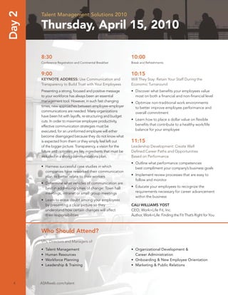 Day 2   Talent Management Solutions 2010

        Thursday, April 15, 2010

        8:30                                                    10:00
        Conference Registration and Continental Breakfast       Break and Refreshments


        9:00                                                    10:15
        KEYNOTE ADDRESS: Use Communication and                  Will They Stay: Retain Your Staff During the
        Transparency to Build Trust with Your Employees         Economic Turnaround
        Presenting a strong, focused and positive message       • Discover what beneﬁts your employees value
        to your workforce has always been an essential            most on both a ﬁnancial and non-ﬁnancial level
        management tool. However, in such fast changing         • Optimize non-traditional work environments
        times, new approaches between employee-employer           to better improve employee performance and
        communications are needed. Many organizations             overall commitment
        have been hit with layoffs, re-structuring and budget
        cuts. In order to maximize employee productivity,       • Learn how to place a dollar value on ﬂexible
        effective communication strategies must be                beneﬁts that contribute to a healthy work/life
        executed, for an uninformed employee will either          balance for your employee
        become disengaged because they do not know what
        is expected from them or they simply feel left out      11:15
        of the bigger picture. Transparency, a vision for the   Leadership Development: Create Well
        future and optimism are key ingredients that must be    Deﬁned Career Paths and Opportunities
        included in a strong communications plan.               Based on Performance
                                                                • Outline what performance competencies
        • Harness successful case studies in which                best compliment your company’s business goals
          companies have reworked their communication
          plan to better relate to their workers                • Implement review processes that are easy to
                                                                  follow and monitor
        • Determine what vehicles of communication are
          best in addressing times of change: Town hall         • Educate your employees to recognize the
          meetings, intranet or small group meetings              requirements necessary for career advancement
                                                                  within the business
        • Learn to erase doubt among your employees
          by presenting a clear picture so they                 CALI WILLIAMS YOST
          understand how certain changes will affect            CEO, Work+Life Fit, Inc.
          their responsibilities                                Author, Work+Life: Finding the Fit That’s Right for You



        Who Should Attend?
        VPs, Directors and Managers of:

        •   Talent Management                                   • Organizational Development &
        •   Human Resources                                       Career Administration
        •   Workforce Planning                                  • Onboarding & New Employee Orientation
        •   Leadership & Training                               • Marketing & Public Relations



  4     ASMIweb.com/talent
 