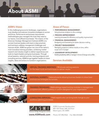 Talent Management Solutions 2010

About ASMI

ASMI’s Vision                                                Areas of Focus:
In this challenging economic landscape, organizations        • PERFORMANCE MANAGEMENT:
must develop and execute innovative strategies to survive      Using business analytics to drive strategy
and thrive. Performance and process improvement              • PROCESS IMPROVEMENT:
methodologies give managers the tools they need to             Leaning processes for efﬁciency and quality improvement
run leaner, more efﬁcient businesses. The mission of the
American Strategic Management Institute (ASMI) is to         • FINANCIAL MANAGEMENT:
connect business leaders with best-in-class practices          Budgeting and forecasting for better decision-making
and training to address management challenges and            • PROJECT MANAGEMENT:
improve results. ASMI has grown into one of the nation’s       Managing projects to deliver results on time, within
most innovative training providers, combining market           scope and in budget
research and industry insight to deliver experiences and     • LEADERSHIP DEVELOPMENT:
tools to inspire leaders and grow businesses. Through          Building leadership skills to manage in times of change and conflict
virtual sessions, national summits, training programs and
consulting services, ASMI brings together leaders to share
insights, ideas and actions to transform organizations.      Services Available:

                              VIRTUAL TRAINING BRIEFINGS 90-minute training sessions
                              for the latest tools and techniques to deliver results.



                              NATIONAL SUMMITS National events allowing business leaders to share best
                              practices and strategies for success.



                              TRAINING PROGRAMS Methodology-based training modules in management
                              competencies, offered publicly or custom-designed for your organization



                              CONSULTING SERVICES Field experts who can bring bold change to your
                              workforce planning processes.


                                                             ASMI Corporate Headquarters
                                                             805 15th Street, NW, 3rd Floor
                                                             Washington, DC 20005

                             www.ASMIweb.com                 Phone: 877-992-9522         Fax: 866-234-0680
 