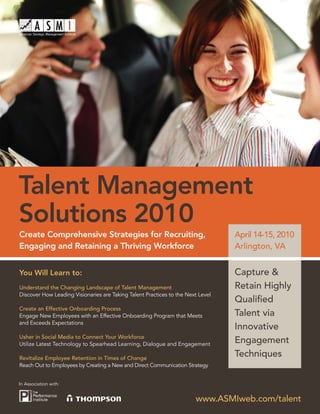 Talent Management
Solutions 2010
Create Comprehensive Strategies for Recruiting,                                  April 14-15, 2010
Engaging and Retaining a Thriving Workforce                                      Arlington, VA


You Will Learn to:                                                               Capture &
Understand the Changing Landscape of Talent Management                           Retain Highly
Discover How Leading Visionaries are Taking Talent Practices to the Next Level
                                                                                 Qualiﬁed
Create an Effective Onboarding Process
Engage New Employees with an Effective Onboarding Program that Meets             Talent via
and Exceeds Expectations
                                                                                 Innovative
Usher in Social Media to Connect Your Workforce
Utilize Latest Technology to Spearhead Learning, Dialogue and Engagement
                                                                                 Engagement
Revitalize Employee Retention in Times of Change
                                                                                 Techniques
Reach Out to Employees by Creating a New and Direct Communication Strategy


In Association with:


                                                                       www.ASMIweb.com/talent
 