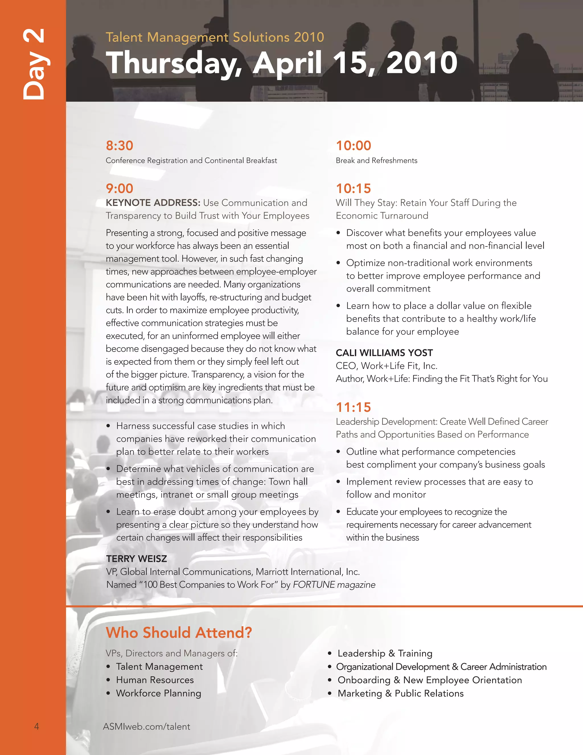 Day 2   Talent Management Solutions 2010

        Thursday, April 15, 2010

        8:30                                                        10:00
        Conference Registration and Continental Breakfast           Break and Refreshments


        9:00                                                        10:15
        KEYNOTE ADDRESS: Use Communication and                      Will They Stay: Retain Your Staff During the
        Transparency to Build Trust with Your Employees             Economic Turnaround
        Presenting a strong, focused and positive message           • Discover what beneﬁts your employees value
        to your workforce has always been an essential                most on both a ﬁnancial and non-ﬁnancial level
        management tool. However, in such fast changing             • Optimize non-traditional work environments
        times, new approaches between employee-employer               to better improve employee performance and
        communications are needed. Many organizations                 overall commitment
        have been hit with layoffs, re-structuring and budget
        cuts. In order to maximize employee productivity,           • Learn how to place a dollar value on ﬂexible
        effective communication strategies must be                    beneﬁts that contribute to a healthy work/life
        executed, for an uninformed employee will either              balance for your employee
        become disengaged because they do not know what             CALI WILLIAMS YOST
        is expected from them or they simply feel left out          CEO, Work+Life Fit, Inc.
        of the bigger picture. Transparency, a vision for the       Author, Work+Life: Finding the Fit That’s Right for You
        future and optimism are key ingredients that must be
        included in a strong communications plan.
                                                                    11:15
        • Harness successful case studies in which                  Leadership Development: Create Well Deﬁned Career
          companies have reworked their communication               Paths and Opportunities Based on Performance
          plan to better relate to their workers                    • Outline what performance competencies
        • Determine what vehicles of communication are                best compliment your company’s business goals
          best in addressing times of change: Town hall             • Implement review processes that are easy to
          meetings, intranet or small group meetings                  follow and monitor
        • Learn to erase doubt among your employees by              • Educate your employees to recognize the
          presenting a clear picture so they understand how           requirements necessary for career advancement
          certain changes will affect their responsibilities          within the business

        TERRY WEISZ
        VP, Global Internal Communications, Marriott International, Inc.
        Named “100 Best Companies to Work For” by FORTUNE magazine




        Who Should Attend?
        VPs, Directors and Managers of:                         •   Leadership & Training
        • Talent Management                                     •   Organizational Development & Career Administration
        • Human Resources                                       •   Onboarding & New Employee Orientation
        • Workforce Planning                                    •   Marketing & Public Relations


  4     ASMIweb.com/talent
 