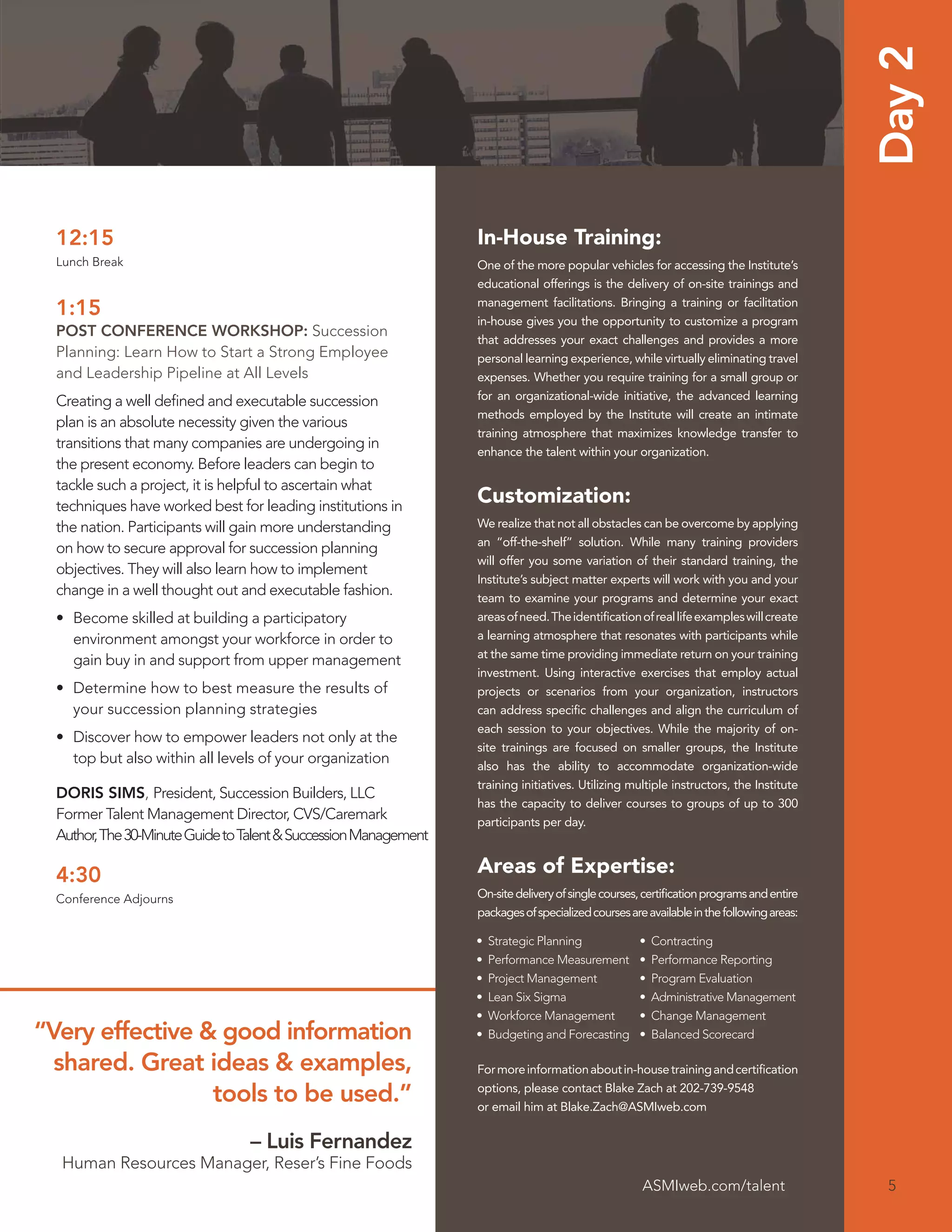 Day 2
  12:15                                                           In-House Training:
  Lunch Break                                                     One of the more popular vehicles for accessing the Institute’s
                                                                  educational offerings is the delivery of on-site trainings and
                                                                  management facilitations. Bringing a training or facilitation
  1:15                                                            in-house gives you the opportunity to customize a program
  POST CONFERENCE WORKSHOP: Succession
                                                                  that addresses your exact challenges and provides a more
  Planning: Learn How to Start a Strong Employee                  personal learning experience, while virtually eliminating travel
  and Leadership Pipeline at All Levels                           expenses. Whether you require training for a small group or
  Creating a well deﬁned and executable succession                for an organizational-wide initiative, the advanced learning
                                                                  methods employed by the Institute will create an intimate
  plan is an absolute necessity given the various
                                                                  training atmosphere that maximizes knowledge transfer to
  transitions that many companies are undergoing in
                                                                  enhance the talent within your organization.
  the present economy. Before leaders can begin to
  tackle such a project, it is helpful to ascertain what
  techniques have worked best for leading institutions in
                                                                  Customization:
  the nation. Participants will gain more understanding           We realize that not all obstacles can be overcome by applying
                                                                  an “off-the-shelf” solution. While many training providers
  on how to secure approval for succession planning
                                                                  will offer you some variation of their standard training, the
  objectives. They will also learn how to implement
                                                                  Institute’s subject matter experts will work with you and your
  change in a well thought out and executable fashion.            team to examine your programs and determine your exact
  • Become skilled at building a participatory                    areas of need. The identiﬁcation of real life examples will create
    environment amongst your workforce in order to                a learning atmosphere that resonates with participants while
                                                                  at the same time providing immediate return on your training
    gain buy in and support from upper management
                                                                  investment. Using interactive exercises that employ actual
  • Determine how to best measure the results of                  projects or scenarios from your organization, instructors
    your succession planning strategies                           can address speciﬁc challenges and align the curriculum of
                                                                  each session to your objectives. While the majority of on-
  • Discover how to empower leaders not only at the
                                                                  site trainings are focused on smaller groups, the Institute
    top but also within all levels of your organization           also has the ability to accommodate organization-wide
                                                                  training initiatives. Utilizing multiple instructors, the Institute
  DORIS SIMS, President, Succession Builders, LLC
                                                                  has the capacity to deliver courses to groups of up to 300
  Former Talent Management Director, CVS/Caremark                 participants per day.
  Author, The 30-Minute Guide to Talent & Succession Management

  4:30                                                            Areas of Expertise:
  Conference Adjourns                                             On-site delivery of single courses, certiﬁcation programs and entire
                                                                  packages of specialized courses are available in the following areas:

                                                                  •   Strategic Planning            •   Contracting
                                                                  •   Performance Measurement       •   Performance Reporting
                                                                  •   Project Management            •   Program Evaluation
                                                                  •   Lean Six Sigma                •   Administrative Management
                                                                  •   Workforce Management          •   Change Management
“Very effective & good information                                •   Budgeting and Forecasting     •   Balanced Scorecard

  shared. Great ideas & examples,                                 For more information about in-house training and certiﬁcation

                 tools to be used.”                               options, please contact Blake Zach at 202-739-9548
                                                                  or email him at Blake.Zach@ASMIweb.com

                                 – Luis Fernandez
  Human Resources Manager, Reser’s Fine Foods
                                                                                                     ASMIweb.com/talent                    5
 