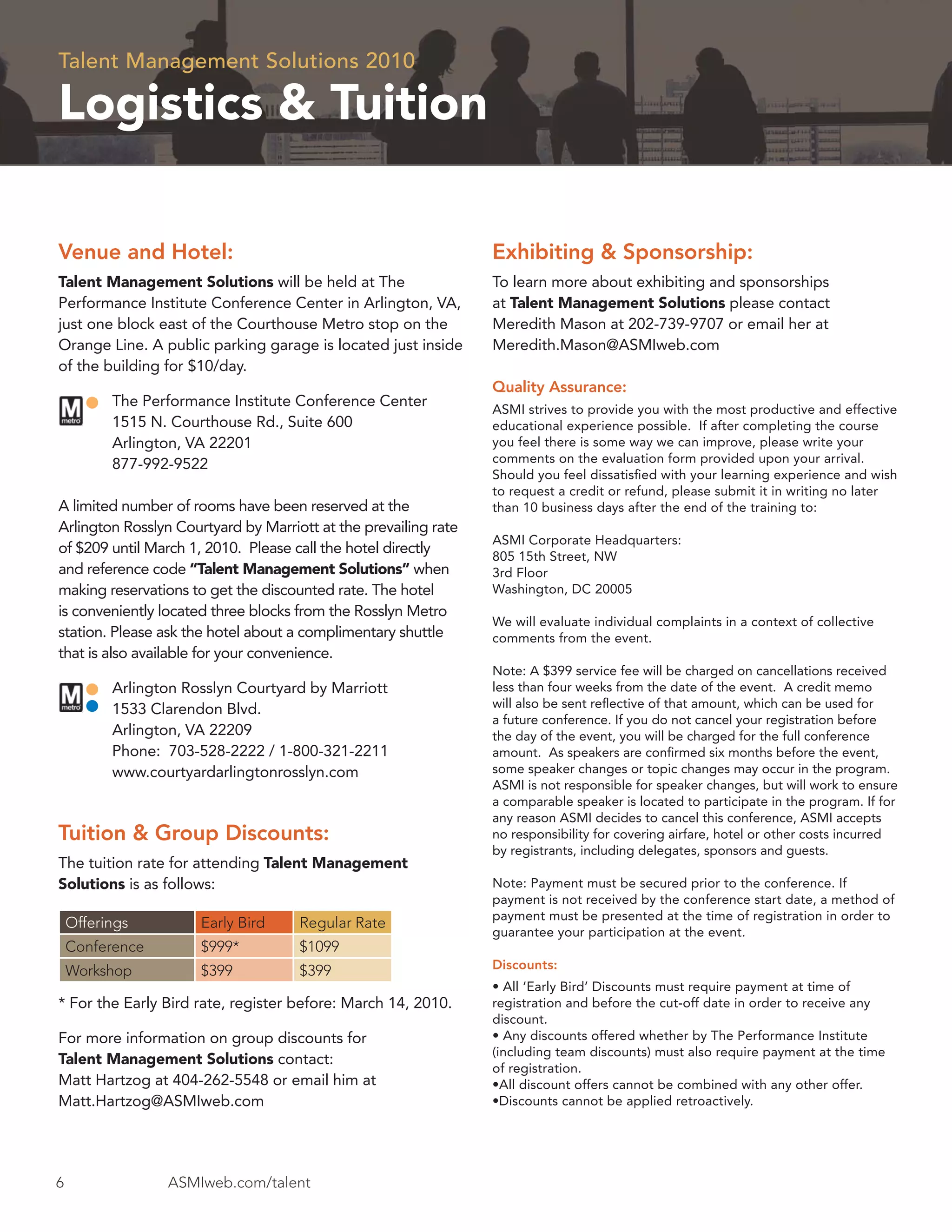 Talent Management Solutions 2010

Logistics & Tuition

Venue and Hotel:                                                 Exhibiting & Sponsorship:
Talent Management Solutions will be held at The                  To learn more about exhibiting and sponsorships
Performance Institute Conference Center in Arlington, VA,        at Talent Management Solutions please contact
just one block east of the Courthouse Metro stop on the          Meredith Mason at 202-739-9707 or email her at
Orange Line. A public parking garage is located just inside      Meredith.Mason@ASMIweb.com
of the building for $10/day.
                                                                 Quality Assurance:
          The Performance Institute Conference Center            ASMI strives to provide you with the most productive and effective
          1515 N. Courthouse Rd., Suite 600                      educational experience possible. If after completing the course
          Arlington, VA 22201                                    you feel there is some way we can improve, please write your
          877-992-9522                                           comments on the evaluation form provided upon your arrival.
                                                                 Should you feel dissatisﬁed with your learning experience and wish
                                                                 to request a credit or refund, please submit it in writing no later
A limited number of rooms have been reserved at the              than 10 business days after the end of the training to:
Arlington Rosslyn Courtyard by Marriott at the prevailing rate
                                                                 ASMI Corporate Headquarters:
of $209 until March 1, 2010. Please call the hotel directly
                                                                 805 15th Street, NW
and reference code “Talent Management Solutions” when            3rd Floor
making reservations to get the discounted rate. The hotel        Washington, DC 20005
is conveniently located three blocks from the Rosslyn Metro
                                                                 We will evaluate individual complaints in a context of collective
station. Please ask the hotel about a complimentary shuttle      comments from the event.
that is also available for your convenience.
                                                                 Note: A $399 service fee will be charged on cancellations received
          Arlington Rosslyn Courtyard by Marriott                less than four weeks from the date of the event. A credit memo
          1533 Clarendon Blvd.                                   will also be sent reﬂective of that amount, which can be used for
                                                                 a future conference. If you do not cancel your registration before
          Arlington, VA 22209                                    the day of the event, you will be charged for the full conference
          Phone: 703-528-2222 / 1-800-321-2211                   amount. As speakers are conﬁrmed six months before the event,
          www.courtyardarlingtonrosslyn.com                      some speaker changes or topic changes may occur in the program.
                                                                 ASMI is not responsible for speaker changes, but will work to ensure
                                                                 a comparable speaker is located to participate in the program. If for
                                                                 any reason ASMI decides to cancel this conference, ASMI accepts
Tuition & Group Discounts:                                       no responsibility for covering airfare, hotel or other costs incurred
                                                                 by registrants, including delegates, sponsors and guests.
The tuition rate for attending Talent Management
Solutions is as follows:                                         Note: Payment must be secured prior to the conference. If
                                                                 payment is not received by the conference start date, a method of
                                                                 payment must be presented at the time of registration in order to
    Offerings         Early Bird     Regular Rate
                                                                 guarantee your participation at the event.
    Conference        $999*          $1099
    Workshop          $399           $399                        Discounts:
                                                                 • All ‘Early Bird’ Discounts must require payment at time of
* For the Early Bird rate, register before: March 14, 2010.      registration and before the cut-off date in order to receive any
                                                                 discount.
For more information on group discounts for                      • Any discounts offered whether by The Performance Institute
                                                                 (including team discounts) must also require payment at the time
Talent Management Solutions contact:
                                                                 of registration.
Matt Hartzog at 404-262-5548 or email him at                     •All discount offers cannot be combined with any other offer.
Matt.Hartzog@ASMIweb.com                                         •Discounts cannot be applied retroactively.




6                ASMIweb.com/talent
 