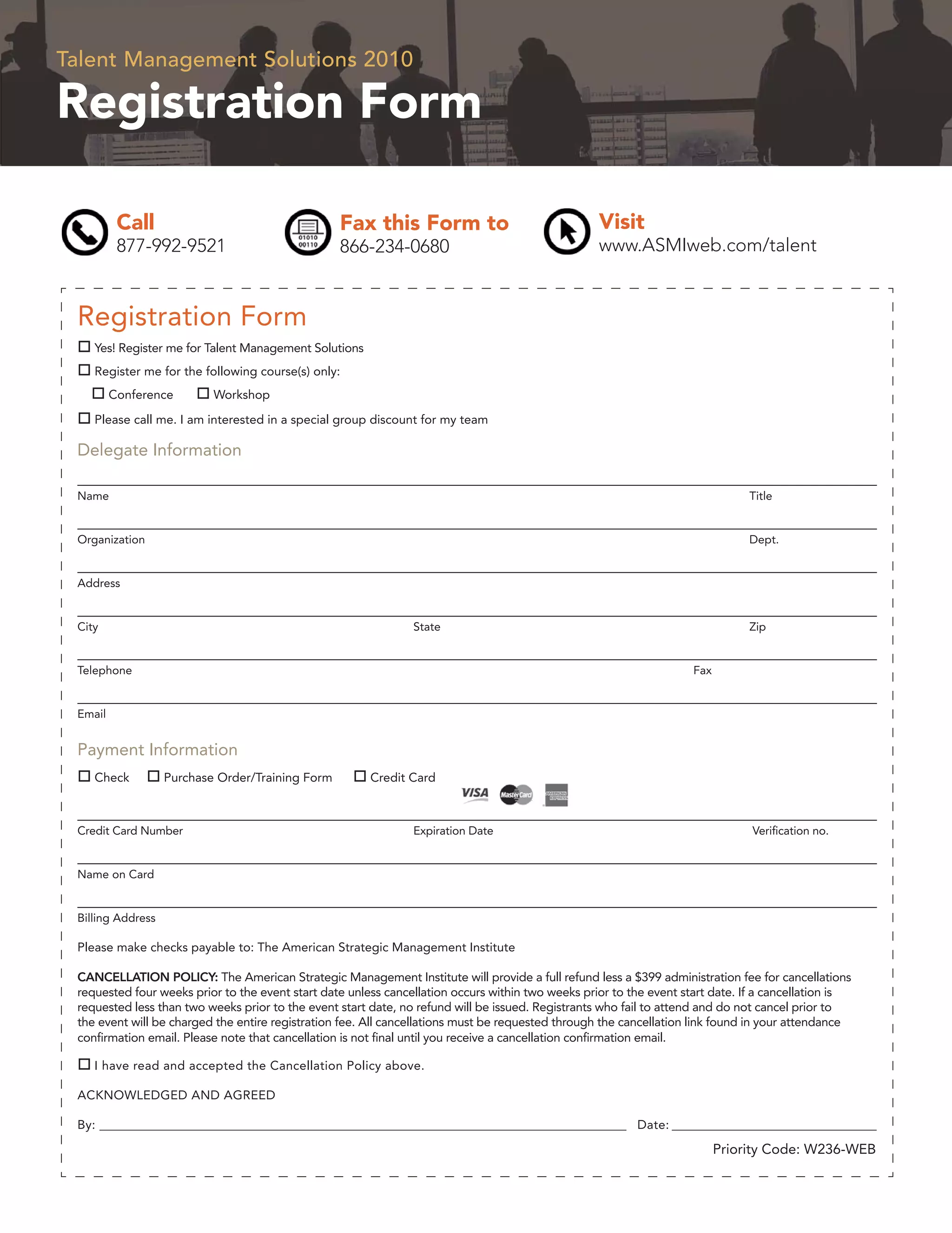 Talent Management Solutions 2010

Registration Form

          Call                                    Fax this Form to                                 Visit
          877-992-9521                            866-234-0680                                     www.ASMIweb.com/talent


 Registration Form
    Yes! Register me for Talent Management Solutions
    Register me for the following course(s) only:
         Conference        Workshop

    Please call me. I am interested in a special group discount for my team

 Delegate Information

 Name                                                                                                                           Title


 Organization                                                                                                                   Dept.


 Address


 City                                                           State                                                           Zip


 Telephone                                                                                                           Fax


 Email


 Payment Information
    Check          Purchase Order/Training Form         Credit Card



 Credit Card Number                                             Expiration Date                                                 Veriﬁcation no.


 Name on Card


 Billing Address

 Please make checks payable to: The American Strategic Management Institute

 CANCELLATION POLICY: The American Strategic Management Institute will provide a full refund less a $399 administration fee for cancellations
 requested four weeks prior to the event start date unless cancellation occurs within two weeks prior to the event start date. If a cancellation is
 requested less than two weeks prior to the event start date, no refund will be issued. Registrants who fail to attend and do not cancel prior to
 the event will be charged the entire registration fee. All cancellations must be requested through the cancellation link found in your attendance
 conﬁrmation email. Please note that cancellation is not ﬁnal until you receive a cancellation conﬁrmation email.

    I have read and accepted the Cancellation Policy above.

 ACKNOWLEDGED AND AGREED

 By: ______________________________________________________________________________________________ Date: _______________________________________

                                                                                                                           Priority Code: W236-WEB
 