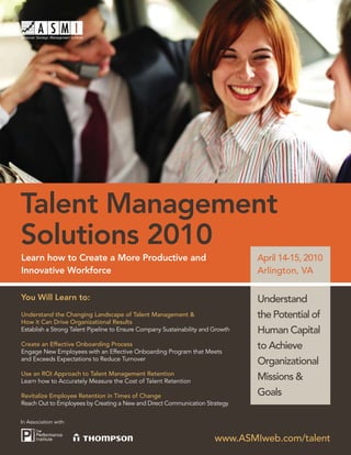 Talent Management
Solutions 2010
Learn how to Create a More Productive and                                        April 14-15, 2010
Innovative Workforce                                                             Arlington, VA

You Will Learn to:                                                               Understand
Understand the Changing Landscape of Talent Management &                         the Potential of
How it Can Drive Organizational Results
Establish a Strong Talent Pipeline to Ensure Company Sustainability and Growth   Human Capital
Create an Effective Onboarding Process
Engage New Employees with an Effective Onboarding Program that Meets
                                                                                 to Achieve
and Exceeds Expectations to Reduce Turnover
                                                                                 Organizational
Use an ROI Approach to Talent Management Retention
Learn how to Accurately Measure the Cost of Talent Retention
                                                                                 Missions &
Revitalize Employee Retention in Times of Change                                 Goals
Reach Out to Employees by Creating a New and Direct Communication Strategy

In Association with:


                                                                        www.ASMIweb.com/talent
 
