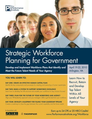Strategic Workforce
Planning for Government
Develop and Implement Workforce Plans that Identify and                                           April 19-22, 2010
Meet the Future Talent Needs of Your Agency                                                       Arlington, VA

YOU WILL LEARN TO:                                                                                Learn How to
DAY ONE: CREATE AN EFFECTIVE HUMAN CAPITAL PLAN                                                   Recruit, Retain
Identify the key components and processes for creating and executing a human capital plan
                                                                                                  and Develop
DAY TWO: BUILD A SYSTEM TO SUPPORT WORKFORCE EXCELLENCE
Learn how to develop the HR structures that enable your workforce to stay mission focused
                                                                                                  Top Talent
                                                                                                  Within All
DAY THREE: PLAN FOR THE FUTURE OF YOUR WORKFORCE AND AGENCY
Align your HR leadership approach and your managers’ skills to get the best from your workforce   Levels of Your
DAY FOUR: DEVELOP A BLUEPRINT FOR FILLING YOUR LEADERSHIP PIPELINE                                Agency
Create a roadmap to close the gap between the current capability and the future needs


In Association with:
                                                                  Earn up to 24 CPE or 20 HRCI Credits!
                                                               www.PerformanceInstitute.org/Workforce
                                                                         www.ASMIweb.com/talent
 