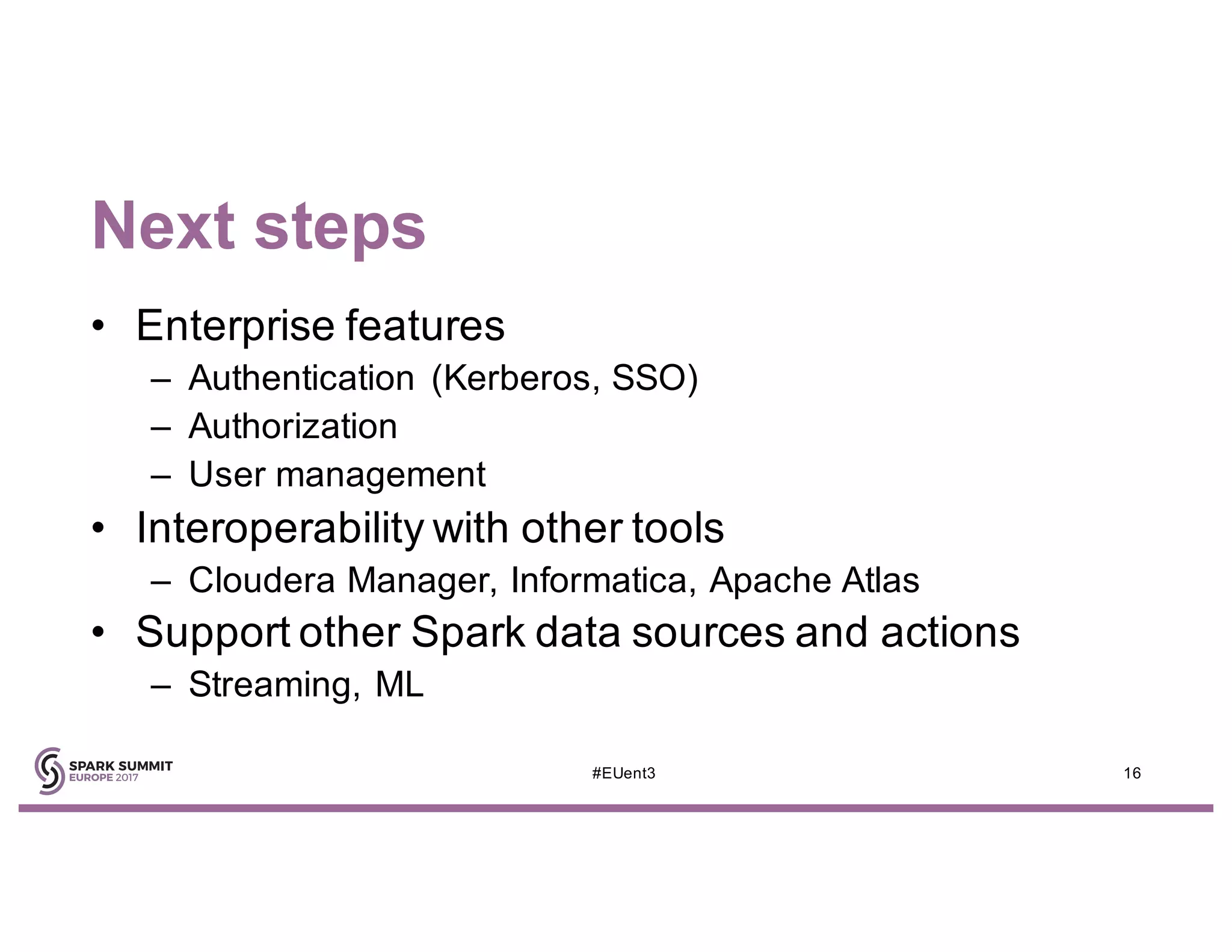 Next steps
• Enterprise features
– Authentication (Kerberos, SSO)
– Authorization
– User management
• Interoperability with other tools
– Cloudera Manager, Informatica, Apache Atlas
• Support other Spark data sources and actions
– Streaming, ML
16#EUent3
 