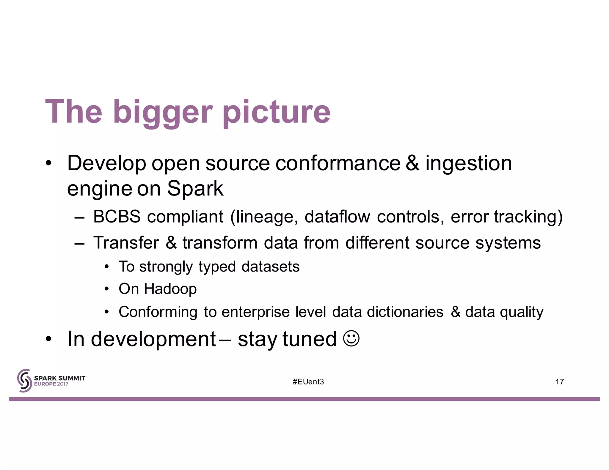 The bigger picture
• Develop open source conformance & ingestion
engine on Spark
– BCBS compliant (lineage, dataflow controls, error tracking)
– Transfer & transform data from different source systems
• To strongly typed datasets
• On Hadoop
• Conforming to enterprise level data dictionaries & data quality
• In development – stay tuned J
17#EUent3
 