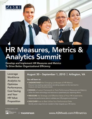 HR Measures, Metrics &
Analytics Summit
Develop and Implement HR Measures and Metrics
To Drive Better Organizational Efﬁciency


   Leverage            August 30 – September 1, 2010 | Arlington, VA
   Workforce
                       You will learn to:
   Analytics to
                       • UNDERSTAND the Changing Landscape of HR Metrics
   Optimize             Discover how leading organizations are taking analytics to the next level to
                        measure and report business results
   Performance,
                       • DESIGN a Custom Framework to Track Performance Measures and Metrics
   Cost Saving          Utilize the latest technology and resources to spearhead your reporting efforts
   and Your            • MEASURE the Strategic and Effective Value of Your HR Investments
   HR Value             Acquire key performance data to validate your HR programs and policies

   Proposition         • DISCOVER how to Best Utilize Your Performance Data
                        Identify action steps that are needed to fully integrate your HR metrics


In Association with:


                                                       www.ASMIweb.com/HRmetrics
 