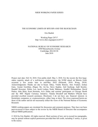 NBER WORKING PAPER SERIES
THE ECONOMIC LIMITS OF BITCOIN AND THE BLOCKCHAIN
Eric Budish
Working Paper 24717
http://www.nber.org/papers/w24717
NATIONAL BUREAU OF ECONOMIC RESEARCH
1050 Massachusetts Avenue
Cambridge, MA 02138
June 2018
Project start date: Feb 18, 2018. First public draft: May 3, 2018. For the record, the first large-
stakes majority attack of a well-known cryptocurrency, the $18M attack on Bitcoin Gold,
occurred a few weeks later in mid-May 2018 (Wilmoth, 2018; Wong, 2018).
Acknowledgments: Thanks are due to Susan Athey, Vitalik Buterin, Alex Frankel, Joshua
Gans, Austan Goolsbee, Zhiguo He, Joi Ito, Steve Kaplan, Anil Kashyap, Judd Kessler,
Randall Kroszner, Robin Lee, Jacob Leshno, Neale Mahoney, Sendhil Mullainathan, David
Parkes, John Shim, Scott Stornetta, Aviv Zohar, and seminar participants at Chicago Booth
and the MIT Digital Currency Initiative. Natalia Drozdoff and Matthew O'Keefe have
provided excellent research assistance. Disclosure: I do not have any financial interests in
blockchain companies or cryptocurrencies, either long or short. The views expressed herein are
those of the author and do not necessarily reflect the views of the National Bureau of Economic
Research.
NBER working papers are circulated for discussion and comment purposes. They have not been
peer-reviewed or been subject to the review by the NBER Board of Directors that accompanies
official NBER publications.
© 2018 by Eric Budish. All rights reserved. Short sections of text, not to exceed two paragraphs,
may be quoted without explicit permission provided that full credit, including © notice, is given
to the source.
 