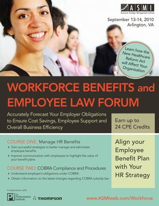 WORKFORCE BENEFITS AND EMPLOYEE LAW FORUM


                                                                      September 13-14, 2010
                                                                              Arlington, VA




                                                                             Learn h
                                                                                       o
                                                                            New H w the
                                                                                     ealthca
                                                                              Reform        re
                                                                            will Aff    Act
                                                                                    ect
                                                                            Organi Your
                                                                                     zation




WORKFORCE BENEFITS and
EMPLOYEE LAW FORUM
Accurately Forecast Your Employer Obligations
to Ensure Cost Savings, Employee Support and                              Earn up to
Overall Business Efﬁciency                                                24 CPE Credits

COURSE ONE: Manage HR Beneﬁts                                             Align your
   Gain successful strategies to better manage and administer
   employee beneﬁts                                                       Employee
   Improve communication with employees to highlight the value of
   your beneﬁt plans                                                      Beneﬁt Plan
COURSE TWO: COBRA Compliance and Procedures                               with Your
   Understand employer’s obligations under COBRA
   Obtain information on the latest changes regarding COBRA subsidy law
                                                                          HR Strategy

In Association with:


                                                          www.ASMIweb.com/Workforce
 
