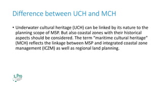 Difference between UCH and MCH
• Underwater cultural heritage (UCH) can be linked by its nature to the
planning scope of M...