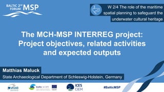 W 2/4 The role of the maritime
spatial planning to safeguard the
#BalticMSP
The MCH-MSP INTERREG project:
Project objectives, related activities
and expected outputs
underwater cultural heritage
Matthias Maluck
State Archaeological Department of Schleswig-Holstein, Germany
 
