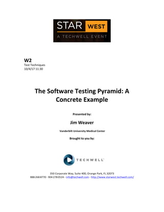  
	
  
	
  
	
  
	
  
W2	
  
Test	
  Techniques	
  
10/4/17	
  11:30	
  
	
  
	
  
	
  
	
  
The	
  Software	
  Testing	
  Pyramid:	
  A	
  
Concrete	
  Example	
  
	
  
Presented	
  by:	
  
	
  
Jim	
  Weaver	
  	
  
	
  Vanderbilt	
  University	
  Medical	
  Center	
  
	
  
Brought	
  to	
  you	
  by:	
  	
  
	
  	
  
	
  
	
  
	
  
	
  
	
  
350	
  Corporate	
  Way,	
  Suite	
  400,	
  Orange	
  Park,	
  FL	
  32073	
  	
  
888-­‐-­‐-­‐268-­‐-­‐-­‐8770	
  ·∙·∙	
  904-­‐-­‐-­‐278-­‐-­‐-­‐0524	
  -­‐	
  info@techwell.com	
  -­‐	
  http://www.starwest.techwell.com/	
  	
  	
  
	
  
	
  	
  
	
  
 