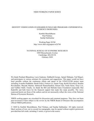 NBER WORKING PAPER SERIES
IDENTITY VERIFICATION STANDARDS IN WELFARE PROGRAMS: EXPERIMENTAL
EVIDENCE FROM INDIA
Karthik Muralidharan
Paul Niehaus
Sandip Sukhtankar
Working Paper 26744
http://www.nber.org/papers/w26744
NATIONAL BUREAU OF ECONOMIC RESEARCH
1050 Massachusetts Avenue
Cambridge, MA 02138
February 2020
We thank Prashant Bharadwaj, Lucie Gadenne, Siddharth George, Aprajit Mahajan, Ted Miguel,
and participants in various seminars for comments and suggestions. This paper would not have
been possible without the continuous efforts and inputs of the J-PAL/UCSD project team
including Avantika Prabhakar, Burak Eskici, Frances Lu, Jianan Yang, Kartik Srivastava, Krutika
Ravishankar, Mayank Sharma, Sabareesh Ramachandran, Simoni Jain, Soala Ekine, Xinyi Liu,
and Vaibhav Rathi. Finally, we thank the Bill and Melinda Gates Foundation (especially Dan
Radcliffe and Seth Garz) for the financial support that made this study possible. The views
expressed herein are those of the authors and do not necessarily reflect the views of the National
Bureau of Economic Research.
NBER working papers are circulated for discussion and comment purposes. They have not been
peer-reviewed or been subject to the review by the NBER Board of Directors that accompanies
official NBER publications.
© 2020 by Karthik Muralidharan, Paul Niehaus, and Sandip Sukhtankar. All rights reserved.
Short sections of text, not to exceed two paragraphs, may be quoted without explicit permission
provided that full credit, including © notice, is given to the source.
 