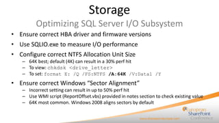 Storage
Optimizing SQL Server I/O Subsystem
• Ensure correct HBA driver and firmware versions
• Use SQLIO.exe to measure I/O performance
• Configure correct NTFS Allocation Unit Size
– 64K best; default (4K) can result in a 30% perf hit
– To view: chkdsk <drive_letter>
– To set: format E: /Q /FS:NTFS /A:64K /V:Data1 /Y

• Ensure correct Windows “Sector Alignment”
– Incorrect setting can result in up to 50% perf hit
– Use WMI script (ReportOffset.vbs) provided in notes section to check existing value
– 64K most common. Windows 2008 aligns sectors by default

 