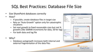 SQL Best Practices: Database File Size
• Size SharePoint databases correctly
• How?
– If possible, create database files in target size
– Rely on “Auto Growth” option only for catastrophic
situations
– Set next growth to fixed reasonable sizes but not %
growths (like 500MB increments for data, 50 for log)
– For both data and log file

• Why?
– Database autogrowth increases both internal and
external fragmentation of the data files

 