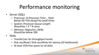 Performance monitoring
• Server (SQL)
– Processor: % Processor Time: _Total
Below 50-75% except for peak times
– System: Processor Queue Length:
Should be < 2 * # cores
– Memory: Pages/sec: (N/A)
Should be below 100

• Disks
– Transfer/sec for throughput trends
– Disk sec/Read / Disk sec/Write for latency (IO bottleneck)
– At least 25% free space on all disks

 