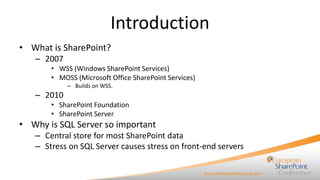Introduction
• What is SharePoint?
– 2007
• WSS (Windows SharePoint Services)
• MOSS (Microsoft Office SharePoint Services)
– Builds on WSS.

– 2010
• SharePoint Foundation
• SharePoint Server

• Why is SQL Server so important
– Central store for most SharePoint data
– Stress on SQL Server causes stress on front-end servers

 