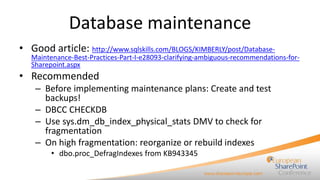 Database maintenance
• Good article: http://www.sqlskills.com/BLOGS/KIMBERLY/post/Database-

Maintenance-Best-Practices-Part-I-e28093-clarifying-ambiguous-recommendations-forSharepoint.aspx

• Recommended
– Before implementing maintenance plans: Create and test
backups!
– DBCC CHECKDB
– Use sys.dm_db_index_physical_stats DMV to check for
fragmentation
– On high fragmentation: reorganize or rebuild indexes
• dbo.proc_DefragIndexes from KB943345

 